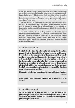 Intellectual Property Rights
177
concerned. However, it is not at all clear that they have used any information
during their employment by Borth that could not have been acquired simply
by purchasing a copy of Boglehunter. Their knowledge of how to develop
gamesprogramsispartoftheirprofessionalexpertiseandisnotsubjecttothe
law regarding confidential information. Finally, they are probably not rich
enough to be worth suing.
A second course of action might be to take action against either or both of
Borth or Goldengames for breach of copyright. This action would only suc-
ceed if it could be shown that a substantial part of the software for
Boglecatcher had been copied from Boglehunter. If this is the case, fine, but it
is unlikely.
The most promising line is for MegaPastimes to take action against
Goldengames for infringement of its trade mark. This could be done under
the tort of passing off or under the Trade Marks Act 1994. The latter is likely to
be simpler. In either case it will be necessary to persuade the court that the
name Boglecatcher is sufficiently similar to Boglehunter to cause confusion
on the part of the public.
A 2000  3
NewSoft develop bespoke software for other organizations. Each
project involves the production of a new computerized informa-
tion system to the requirements of the client. Judith is a self-
employed contractor and has recently been asked to produce a
web-based electronic commerce system for a client of NewSoft, a
furniture retailer called Sofas & Co. The e-commerce system allows
the client organization to take orders and manage its customers
electronically. Given the potential demand for similar systems,
NewSoft has decided to reuse the software developed for the client
and create a packaged solution.
Discuss the intellectual property rights involved in this situation.
[17 marks]
What action could have been taken either by Sofas & Co or by
Judith?
[8 marks]
A 2002  1
a) The following are established ways of protecting intellectual
property rights in software. Describe the purpose of each of these
approaches and explain how each of them can be used to protect
property rights in software.
 
