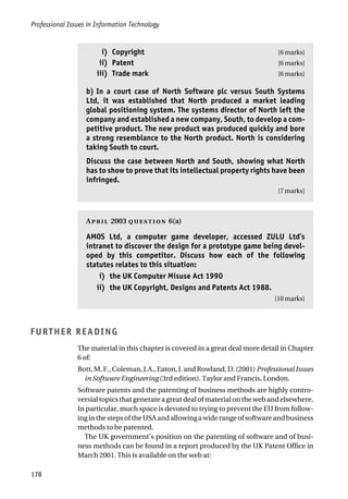 Professional Issues in Information Technology
178
iii) Copyright [6 marks]
iii) Patent [6 marks]
iii) Trade mark [6 marks]
b) In a court case of North Software plc versus South Systems
Ltd, it was established that North produced a market leading
global positioning system. The systems director of North left the
company and established a new company, South, to develop a com-
petitive product. The new product was produced quickly and bore
a strong resemblance to the North product. North is considering
taking South to court.
Discuss the case between North and South, showing what North
has to show to prove that its intellectual property rights have been
infringed.
[7 marks]
A 2003  6(a)
AMOS Ltd, a computer game developer, accessed ZULU Ltd’s
intranet to discover the design for a prototype game being devel-
oped by this competitor. Discuss how each of the following
statutes relates to this situation:
ii) the UK Computer Misuse Act 1990
ii) the UK Copyright, Designs and Patents Act 1988.
[10 marks]
FURTHER READING
The material in this chapter is covered in a great deal more detail in Chapter
6 of:
Bott,M.F.,Coleman,J.A.,Eaton,J.andRowland,D.(2001)ProfessionalIssues
in Software Engineering (3rd edition). Taylor and Francis, London.
Software patents and the patenting of business methods are highly contro-
versialtopicsthatgenerateagreatdealofmaterialonthewebandelsewhere.
In particular, much space is devoted to trying to prevent the EU from follow-
inginthestepsoftheUSAandallowingawiderangeofsoftwareandbusiness
methods to be patented.
The UK government’s position on the patenting of software and of busi-
ness methods can be found in a report produced by the UK Patent Office in
March 2001. This is available on the web at:
 