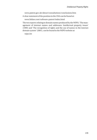 www.patent.gov.uk/about/consultations/conclusions.htm
A clear statement of the position in the USA can be found at:
www.bitlaw.com/software-patent/index.html
The two reports relating to domain names produced by the WIPO, ‘The man-
agement of internet names and addresses: Intellectual property issues’
(1999) and ‘The recognition of rights and the use of names in the internet
domain system’ (2001), can be found in the WIPO website at:
wipo.int
Intellectual Property Rights
179
 