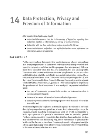 Data Protection, Privacy and
Freedom of Information
After studying this chapter, you should:
● understand the concerns that led to the passing of legislation regarding data
protection, freedom of information and privacy of communications;
● be familiar with the data protection principles enshrined in UK law;
● understand the main obligations that legislation in these areas imposes on the
information systems professional.
BACKGROUND
Public concern about data protection was first aroused when it was realized
that a very large amount of data about individuals was being collected and
stored in computers and then used for purposes that were not only different
from those intended when the data was collected, but also unacceptable.
There were also concerns that unauthorized people could access such data
and that the data might be out of date, incomplete or just plain wrong. These
concerns surfaced in the 1970s. They were particularly strong in the UK and
the rest of Europe and led to a Council of Europe Convention on the subject.
The first UK Data Protection Act, passed in 1984, was designed to implement
the provisions of the Convention. It was designed to protect individuals
from:
● the use of inaccurate personal information or information that is
incomplete or irrelevant;
● the use of personal information by unauthorized persons;
● theuseofpersonalinformationforpurposesotherthanthatforwhichit
was collected.
It was meant primarily to protect individuals against the misuse of personal
data by large organizations, public or private. Such misuse might occur, for
example, if data-matching techniques are used on credit card records to
build up a picture of a person’s movements over an extended period.
Further, errors can often creep into data that has been collected or data
may be interpreted in a misleading way, and it was difficult to persuade the
holdersofthedatatocorrectthese.Forexample,creditratingagenciesmight
advise against giving a person a loan because someone who previously lived
at the same address defaulted on a loan.
181
14
 