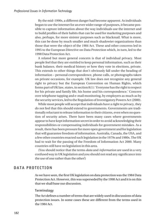 By the mid-1990s, a different danger had become apparent. As individuals
began to use the internet for an ever wider range of purposes, it became pos-
sible to capture information about the way individuals use the internet and
to build profiles of their habits that can be used for marketing purposes and
also, perhaps, for more sinister purposes such as blackmail. What is more,
this can be done by much smaller and much shadowier organizations than
those that were the object of the 1984 Act. These and other concerns led in
1995 to the European Directive on Data Protection which, in turn, led to the
1998 Data Protection Act.
A related but more general concern is that of individual privacy. Most
people feel that they are entitled to keep personal information, such as their
bank balance, their medical history or how they vote in elections, private.
This extends to other things that don’t obviously fall under the heading of
information – personal correspondence, phone calls, or photographs taken
on private occasions, for example. UK law does not recognize any general
right to privacy but the European Convention on Human Rights, which
forms part of UK law, states, in section 8(1): ‘Everyone has the right to respect
for his private and family life, his home and his correspondence.’ Concern
over telephone tapping and e-mail monitoring, by employers as much as by
thesecurityservices,ledtotheRegulationofInvestigatoryPowersAct(2000).
While most people will accept that individuals have a right to privacy, they
do not feel that this should extend to governments. Governments are tradi-
tionallyreluctanttoreleaseinformationtotheircitizens,evenwhennoques-
tion of security arises. There have been many cases where governments
appear to have kept information secret in order to avoid acknowledging their
responsibilities or compensating individuals for government mistakes. As a
result, there has been pressure for more open government and for legislation
that will guarantee freedom of information. Australia, Canada, the USA, and
afewothercountriesenactedsuchlegislationinthe1979sand1980s.TheUK
had to wait for the passing of the Freedom of Information Act 2000. Many
countries still have no legislation in this area.
(You should notice that the terms data and information are used in a very
confused way in UK legislation and you should not read any significance into
the use of one rather than the other!)
DATA PROTECTION
As we have seen, the first UK legislation on data protection was the 1984 Data
Protection Act. However, this was superseded by the 1998 Act and it is on this
that we shall base our discussion.
Terminology
The Act defines a number of terms that are widely used in discussions of data
protection issues. In some cases these are different from the terms used in
the 1984 Act.
Professional Issues in Information Technology
182
 
