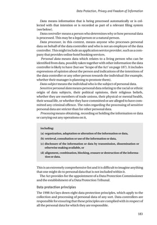 Data Protection, Privacy and Freedom of Information
183
Data means information that is being processed automatically or is col-
lected with that intention or is recorded as part of a relevant filing system
(seebelow).
Data controller means a person who determines why or how personal data
is processed. This may be a legal person or a natural person.
Data processor, in this context, means anyone who processes personal
data on behalf of the data controller and who is not an employee of the data
controller.Thismightincludeanapplicationserviceprovider,suchasacom-
pany that provides online hotel booking services.
Personal data means data which relates to a living person who can be
identified from data, possibly taken together with other information the data
controller is likely to have (but see ‘Scope of the Act’ on page 187). It includes
expressions of opinion about the person and indications of the intentions of
the data controller or any other person towards the individual (for example,
whether their manager is planning to promote them).
Data subject means the individual who is the subject of personal data.
Sensitive personal data means personal data relating to the racial or ethnic
origin of data subjects, their political opinions, their religious beliefs,
whether they are members of trade unions, their physical or mental health,
their sexual life, or whether they have committed or are alleged to have com-
mitted any criminal offence. The rules regarding the processing of sensitive
personal data are stricter than for other personal data.
Processing means obtaining, recording or holding the information or data
or carrying out any operations on it,
including:
(a) organization, adaptation or alteration of the information or data,
(b) retrieval, consultation or use of the information or data,
(c) disclosure of the information or data by transmission, dissemination or
otherwise making available, or
(d) alignment, combination, blocking, erasure or destruction of the informa-
tion or data.
This is an extremely comprehensive list and it is difficult to imagine anything
that one might do to personal data that is not included within it.
The Act provides for the appointment of a Data Protection Commissioner
and the establishment of a Data Protection Tribunal.
Data protection principles
The 1998 Act lays down eight data protection principles, which apply to the
collection and processing of personal data of any sort. Data controllers are
responsible for ensuring that these principles are complied with in respect of
all the personal data for which they are responsible.
 