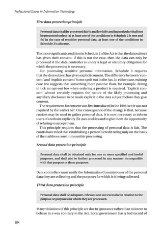 Professional Issues in Information Technology
184
First data protection principle
Personal data shall be processed fairly and lawfully and in particular shall not
be processed unless (a) at least one of the conditions in Schedule 2 is met and
(b) in the case of sensitive personal data, at least one of the conditions in
Schedule 3 is also met.
ThemostsignificantconditioninSchedule2oftheActisthatthedatasubject
has given their consent. If this is not the case, then the data can only be
processed if the data controller is under a legal or statutory obligation for
which the processing is necessary.
For processing sensitive personal information, Schedule 3 requires
thatthedatasubjecthasgivenexplicitconsent.Thedifferencebetween‘con-
sent’ and ‘explicit consent’ is not spelt out in the Act. In either case, existing
case law suggests that something more positive than, for example, failing
to tick an opt-out box when ordering a product is required. ‘Explicit con-
sent’ almost certainly requires the nature of the likely processing and
any likely disclosure to be made explicit to the data subject before they give
consent.
Therequirementforconsentwasfirstintroducedinthe1998Act;itwasnot
required by the earlier Act. One consequence of the change is that, because
cookies may be used to gather personal data, it is now necessary to inform
usersofawebsiteexplicitlyifitusescookiesandtogivethemtheopportunity
of refusing to accept them.
This principle requires that the processing of personal data is fair. The
courts have ruled that establishing a person’s credit rating only on the basis
of their address constitutes unfair processing.
Second data protection principle
Personal data shall be obtained only for one or more specified and lawful
purposes, and shall not be further processed in any manner incompatible
with that purpose or those purposes.
Data controllers must notify the Information Commissioner of the personal
data they are collecting and the purposes for which it is being collected.
Third data protection principle
Personal data shall be adequate, relevant and not excessive in relation to the
purpose or purposes for which they are processed.
Many violations of this principle are due to ignorance rather than to intent to
behave in a way contrary to the Act. Local government has a bad record of
 