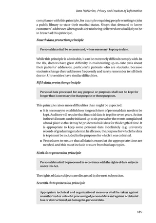 Data Protection, Privacy and Freedom of Information
185
compliance with this principle, for example requiring people wanting to join
a public library to state their marital status. Shops that demand to know
customers’ addresses when goods are not being delivered are also likely to be
in breach of this principle.
Fourth data protection principle
Personal data shall be accurate and, where necessary, kept up to date.
Whilethisprincipleisadmirable,itcanbeextremelydifficultcomplywith.In
the UK, doctors have great difficulty in maintaining up-to-date data about
their patients’ addresses, particularly patients who are students, because
students change their addresses frequently and rarely remember to tell their
doctor. Universities have similar difficulties.
Fifth data protection principle
Personal data processed for any purpose or purposes shall not be kept for
longer than is necessary for that purpose or those purposes.
This principle raises more difficulties than might be expected:
● It is necessary to establish how long each item of personal data needs to be
kept. Auditors will require that financial data is kept for seven years. Action
inthecivilcourtscanbeinitiateduptosixyearsaftertheeventscomplained
oftookplacesothatitmaybeprudenttoholddataforthislengthoftime.It
is appropriate to keep some personal data indefinitely (e.g. university
recordsofgraduatingstudents).Inallcases,thepurposeforwhichthedata
is kept must be included in the purposes for which it was collected.
● Procedures to ensure that all data is erased at the appropriate time are
needed, and this must include erasure from backup copies.
Sixth data protection principle
Personaldatashallbeprocessedinaccordancewiththerightsofdatasubjects
under this Act.
The rights of data subjects are discussed in the next subsection.
Seventh data protection principle
Appropriate technical and organizational measures shall be taken against
unauthorized or unlawful processing of personal data and against accidental
loss or destruction of, or damage to, personal data.
 