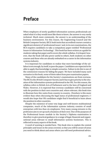 Preface
When employers of newly qualified information systems professionals are
asked what it is they would most like them to know, the answer is very rarely
technical. Much more commonly, the answer is an understanding of the
business environment. For this reason, the Engineering Council and the
British Computer Society (BCS) both insist that accredited courses contain a
significant element of ‘professional issues’ and, in its own examinations, the
BCS requires candidates to take a compulsory paper entitled ‘Professional
Issues in Information Technology’. This book has been written as a guide for
students taking that paper and it covers the whole syllabus. It is hoped, how-
ever, that the book will also prove useful to others, both students on other
courses and those who are already embarked on a career in the information
systems industry.
It is important for candidates to realize that mere knowledge of the syl-
labusisnotenough,byitself,topassthepaper.Candidatesareexpectedtobe
able to apply that knowledge to simple scenarios. Failure to do this is one of
the commonest reasons for failing the paper. We have included many such
scenarios in this book, some of them taken from past examination papers.
Many of the candidates for the Society’s examinations are from overseas.
The BCS is the British Computer Society and it has to give priority to the situ-
ation of the information systems professional in the UK. For this reason, the
syllabus refers to British Acts of Parliament and to the laws of England and
Wales. However, it is expected that overseas candidates will be concerned
with the position in their own countries and, where relevant, this book tries
to illustrate how this varies from country to country. (Nowhere is this more
evident than when discussing the legal status of professional engineers.) I
would also hope that UK candidates might find it beneficial to learn about
the position in other countries.
Despite the existence of some very large and well-known multinational
companies, much of the information systems industry consists of small
enterprises with less than six employees. Very many young entrants to the
profession aim to set up such a business of their own. One of the purposes of
the Professional Issues module in the Society’s Diploma examination is
therefore to give practical guidance in a range of legal, financial and organi-
zational areas relevant to small information systems businesses. This is
reflected in many aspects of the book.
A word of warning is needed here. This book tries to explain the central
principles and issues in the areas covered, so that you will be aware of areas
you need to think about and areas where you will need professional advice.
xix
 
