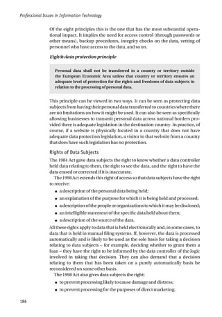 Professional Issues in Information Technology
186
Of the eight principles this is the one that has the most substantial opera-
tional impact. It implies the need for access control (through passwords or
other means), backup procedures, integrity checks on the data, vetting of
personnel who have access to the data, and so on.
Eighth data protection principle
Personal data shall not be transferred to a country or territory outside
the European Economic Area unless that country or territory ensures an
adequate level of protection for the rights and freedoms of data subjects in
relation to the processing of personal data.
This principle can be viewed in two ways. It can be seen as protecting data
subjectsfromhavingtheirpersonaldatatransferredtocountrieswherethere
are no limitations on how it might be used. It can also be seen as specifically
allowing businesses to transmit personal data across national borders pro-
vided there is adequate legislation in the destination country. In practice, of
course, if a website is physically located in a country that does not have
adequate data protection legislation, a visitor to that website from a country
that does have such legislation has no protection.
Rights of Data Subjects
The 1984 Act gave data subjects the right to know whether a data controller
held data relating to them, the right to see the data, and the right to have the
data erased or corrected if it is inaccurate.
The1998Actextendsthisrightofaccesssothatdatasubjectshavetheright
to receive:
● a description of the personal data being held;
● an explanation of the purpose for which it is being held and processed;
● adescriptionofthepeopleororganizationstowhichitmaybedisclosed;
● an intelligible statement of the specific data held about them;
● a description of the source of the data.
All these rights apply to data that is held electronically and, in some cases, to
data that is held in manual filing systems. If, however, the data is processed
automatically and is likely to be used as the sole basis for taking a decision
relating to data subjects – for example, deciding whether to grant them a
loan – they have the right to be informed by the data controller of the logic
involved in taking that decision. They can also demand that a decision
relating to them that has been taken on a purely automatically basis be
reconsidered on some other basis.
The 1998 Act also gives data subjects the right:
● to prevent processing likely to cause damage and distress;
● to prevent processing for the purposes of direct marketing;
 