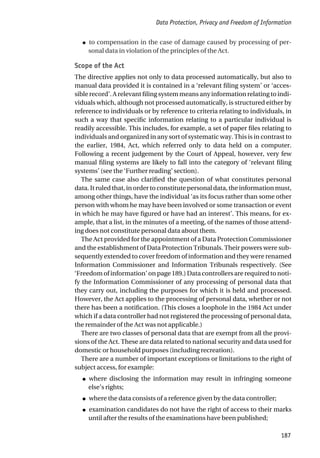 ● to compensation in the case of damage caused by processing of per-
sonal data in violation of the principles of the Act.
Scope of the Act
The directive applies not only to data processed automatically, but also to
manual data provided it is contained in a ‘relevant filing system’ or ‘acces-
sible record’. A relevant filing system means any information relating to indi-
viduals which, although not processed automatically, is structured either by
reference to individuals or by reference to criteria relating to individuals, in
such a way that specific information relating to a particular individual is
readily accessible. This includes, for example, a set of paper files relating to
individuals and organized in any sort of systematic way. This is in contrast to
the earlier, 1984, Act, which referred only to data held on a computer.
Following a recent judgement by the Court of Appeal, however, very few
manual filing systems are likely to fall into the category of ‘relevant filing
systems’ (see the ‘Further reading’ section).
The same case also clarified the question of what constitutes personal
data. It ruled that, in order to constitute personal data, the information must,
among other things, have the individual ‘as its focus rather than some other
person with whom he may have been involved or some transaction or event
in which he may have figured or have had an interest’. This means, for ex-
ample, that a list, in the minutes of a meeting, of the names of those attend-
ing does not constitute personal data about them.
The Act provided for the appointment of a Data Protection Commissioner
and the establishment of Data Protection Tribunals. Their powers were sub-
sequently extended to cover freedom of information and they were renamed
Information Commissioner and Information Tribunals respectively. (See
‘Freedom of information’ on page 189.) Data controllers are required to noti-
fy the Information Commissioner of any processing of personal data that
they carry out, including the purposes for which it is held and processed.
However, the Act applies to the processing of personal data, whether or not
there has been a notification. (This closes a loophole in the 1984 Act under
which if a data controller had not registered the processing of personal data,
the remainder of the Act was not applicable.)
There are two classes of personal data that are exempt from all the provi-
sions of the Act. These are data related to national security and data used for
domestic or household purposes (including recreation).
There are a number of important exceptions or limitations to the right of
subject access, for example:
● where disclosing the information may result in infringing someone
else’s rights;
● where the data consists of a reference given by the data controller;
● examination candidates do not have the right of access to their marks
until after the results of the examinations have been published;
Data Protection, Privacy and Freedom of Information
187
 