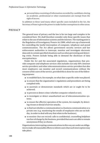 ● personal data consisting of information recorded by candidates during
an academic, professional or other examination are exempt from the
right of access.
In addition to these (and many other) specific cases included in the Act, the
SecretaryofStateisgiventhepowertomakefurtherexemptionsinotherareas.
PRIVACY
The general issue of privacy and the law is far too large and complex to be
considered here. We shall therefore consider only those specific issues that
relatetotheuseofinformationsystemsandtheinternet.Thestartingpointis
the Regulation of Investigatory Powers Act 2000, which sets up a framework
for controlling the lawful interception of computer, telephone and postal
communications. The Act allows government security services and law
enforcement authorities to intercept, monitor and investigate electronic
data only in certain specified situations such as when preventing and detect-
ing crime. Powers include being able to demand the disclosure of data
encryption keys.
Under the Act and the associated regulations, organizations that pro-
vide computer and telephone services (this includes not only ISPs (internet
service providers) and other telecommunications service providers but also
most employers) can monitor and record communications without the
consent of the users of the service, provided this is done for one of the follow-
ing purposes:
● to establish facts, for example, on what date a specific order was placed;
● to ensure that the organization’s regulations and procedures are being
complied with;
● to ascertain or demonstrate standards which are or ought be to be
achieved;
● to prevent or detect crime (whether computer-related or not);
● to investigate or detect unauthorized use of telecommunication sys-
tems;
● to ensure the effective operation of the system, for example, by detect-
ing viruses or denial of service attacks;
● to find out whether a communication is a business communication or a
private one (e.g. monitoring the emails of employees who are on holi-
day, in order to deal with any that relate to the business);
● to monitor (but not record) calls to confidential, counselling helplines
runfreeofchargebythebusiness,providedthatusersareabletoremain
anonymous if they so choose.
Organizationsinterceptingcommunications inthis way areunderanobliga-
tiontomakeallreasonableeffortstoinformusersthatsuchinterceptionmay
take place.
Professional Issues in Information Technology
188
 