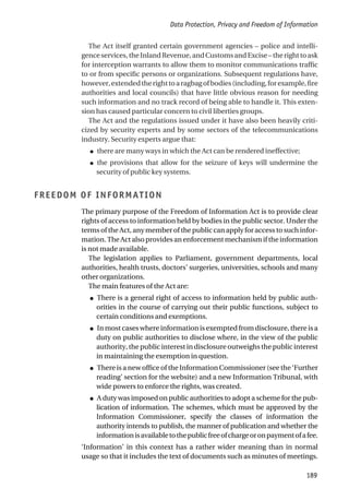 The Act itself granted certain government agencies – police and intelli-
genceservices,theInlandRevenue,andCustomsandExcise–therighttoask
for interception warrants to allow them to monitor communications traffic
to or from specific persons or organizations. Subsequent regulations have,
however,extendedtherighttoaragbagofbodies(including,forexample,fire
authorities and local councils) that have little obvious reason for needing
such information and no track record of being able to handle it. This exten-
sion has caused particular concern to civil liberties groups.
The Act and the regulations issued under it have also been heavily criti-
cized by security experts and by some sectors of the telecommunications
industry. Security experts argue that:
● there are many ways in which the Act can be rendered ineffective;
● the provisions that allow for the seizure of keys will undermine the
security of public key systems.
FREEDOM OF INFORMATION
The primary purpose of the Freedom of Information Act is to provide clear
rights of access to information held by bodies in the public sector. Under the
terms of the Act, any member of the public can apply for access to such infor-
mation. The Act also provides an enforcement mechanism if the information
is not made available.
The legislation applies to Parliament, government departments, local
authorities, health trusts, doctors’ surgeries, universities, schools and many
other organizations.
The main features of the Act are:
● There is a general right of access to information held by public auth-
orities in the course of carrying out their public functions, subject to
certain conditions and exemptions.
● In most cases where information is exempted from disclosure, there is a
duty on public authorities to disclose where, in the view of the public
authority, the public interest in disclosure outweighs the public interest
in maintaining the exemption in question.
● There is a new office of the Information Commissioner (see the ‘Further
reading’ section for the website) and a new Information Tribunal, with
wide powers to enforce the rights, was created.
● A duty was imposed on public authorities to adopt a scheme for the pub-
lication of information. The schemes, which must be approved by the
Information Commissioner, specify the classes of information the
authority intends to publish, the manner of publication and whether the
informationisavailabletothepublicfreeofchargeoronpaymentofafee.
‘Information’ in this context has a rather wider meaning than in normal
usage so that it includes the text of documents such as minutes of meetings.
Data Protection, Privacy and Freedom of Information
189
 
