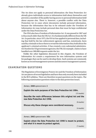Professional Issues in Information Technology
190
The Act does not apply to personal information: the Data Protection Act
already gives individuals access to information held about themselves and
prevents a member of the public having access to personal information held
about anyone else. There is, however, a possible conflict with the Data
Protection Act in cases where documents include personal information,
because the information that has to be released under the Freedom of
Information Act may include personal data that must be kept confidential
under the Data Protection Act.
The USA also has a Freedom of Information Act. It was passed in 1967 and
is thus much older than the UK Act. It is fundamentally different from the UK
Act. In particular, since 1975, the US Act has applied to personal data, includ-
ing that held by the law enforcement agencies and has, notoriously, been
used by criminals to force them to reveal the information they hold about the
applicant’s criminal activities. It has created a very substantial administra-
tive burden for US government agencies; the FBI, for example, claims to have
handled over 300,000 requests under the Act.
Unlike the other legislation discussed in this chapter, the Freedom of
Information Act creates a requirement for new information systems and
for packages that can be used to develop them. Such systems are commonly
knownasrecordmanagementsystemsanddocumentmanagementsystems.
EXAMINATION QUESTIONS
The Regulation of Investigatory Powers Act and the Freedom of Information
Act are pieces of recent legislation and have thus only recently been included
in the BCS syllabus. There are therefore no past questions on the topics. The
following examination questions relate to the data protection issues.
A 2000  2
Explain the main purposes of the Data Protection Act 1984.
[15 marks]
Describe the main differences between this original Act and the
new Data Protection Act 1998.
[6 marks]
Discuss why these changes were considered necessary.
[4 marks]
A 2002  3(b)
Explain whom the Data Protection Act 1998 is meant to protect,
and what it is meant to protect against.
[7 marks]
 