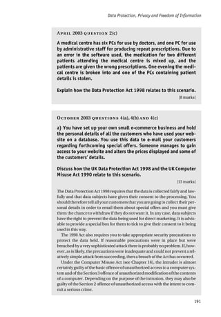 Data Protection, Privacy and Freedom of Information
191
A 2003  2(c)
A medical centre has six PCs for use by doctors, and one PC for use
by administrative staff for producing repeat prescriptions. Due to
an error in the software used, the medication for two different
patients attending the medical centre is mixed up, and the
patients are given the wrong prescriptions. One evening the medi-
cal centre is broken into and one of the PCs containing patient
details is stolen.
Explain how the Data Protection Act 1998 relates to this scenario.
[8 marks]
O 2003  4(a), 4(b)  4(c)
a) You have set up your own small e-commerce business and hold
the personal details of all the customers who have used your web-
site on a database. You use this data to e-mail your customers
regarding forthcoming special offers. Someone manages to gain
access to your website and alters the prices displayed and some of
the customers’ details.
Discuss how the UK Data Protection Act 1998 and the UK Computer
Misuse Act 1990 relate to this scenario.
[13 marks]
TheDataProtectionAct1998requiresthatthedataiscollectedfairlyandlaw-
fully and that data subjects have given their consent to the processing. You
should therefore tell all your customers that you are going to collect their per-
sonal details in order to email them about special offers and you must give
them the chance to withdraw if they do not want it. In any case, data subjects
have the right to prevent the data being used for direct marketing. It is advis-
able to provide a special box for them to tick to give their consent to it being
used in this way.
The 1998 Act also requires you to take appropriate security precautions to
protect the data held. If reasonable precautions were in place but were
breached by a very sophisticated attack there is probably no problem. If, how-
ever, as is likely, the precautions were inadequate and could not prevent a rel-
atively simple attack from succeeding, then a breach of the Act has occurred.
Under the Computer Misuse Act (see Chapter 16), the intruder is almost
certainly guilty of the basic offence of unauthorized access to a computer sys-
temandoftheSection3offenceofunauthorizedmodificationofthecontents
of a computer. Depending on the purpose of the intrusion, they may also be
guilty of the Section 2 offence of unauthorized access with the intent to com-
mit a serious crime.
 