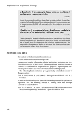 Professional Issues in Information Technology
192
b) Explain why it is necessary to display terms and conditions of
purchase on an e-commerce website.
[4 marks]
Unless the terms and conditions of purchase are made explicit, the purchas-
er cannot be bound by them. The vendor can then only rely on common law
or statute, neither of which will necessarily give the vendor the protection
needed.
c)Explain why it is necessary to have a disclaimer on a website to
inform users of the website when cookies are being used.
[4 marks]
Cookies can gather personal information about the user without users being
aware of it and therefore without their agreement. This is inherently unfair
and in breach of the first data protection principle. Announcing that a site
uses cookies allows users to decline to access the site. If they continue, they
can be assumed to have given their consent.
FURTHER READING
The website of the Information Commissioner:
www.informationcommissioner.gov.uk/
contains much useful information relating both to data protection and free-
dom of information. In particular, it contains guidance, based on the case of
DurantvFSA(referredtoin‘ScopeoftheAct’,page187),regardingwhatcon-
stitutes personal data and what is meant by a relevant filing system.
The following book contains a good, practically-oriented discussion of
data protection:
Holt, J. and Newton, J. (eds) (2004) A Manager’s Guide to IT Law. BCS,
Swindon.
In contrast, the following book describes the development of data protection
legislation and the thinking behind it, starting from the Younger
Committee’s report of 1972:
Bott, M.F., Coleman, J.A., Eaton, J. and Rowland, D. (2001) Professional Issues
in Software Engineering (3rd edition). Taylor and Francis, 2001.
 