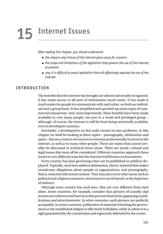 Internet Issues
After reading this chapter, you should understand:
● the reasons why misuse of the internet gives cause for concern;
● the scope and limitations of the legislation that governs the use of the internet
at present;
● why it is difficult to enact legislation that will effectively regulate the use of the
internet.
INTRODUCTION
The benefits that the internet has brought are almost universally recognized.
It has made access to all sorts of information much easier. It has made it
much easier for people to communicate with each other, on both an individ-
ual and a group basis. It has simplified and speeded up many types of com-
mercial transaction. And, most importantly, these benefits have been made
available to very many people, not just to a small and privileged group –
although, of course, the internet is still far from being universally available,
even in developed countries.
Inevitably, a development on this scale creates its own problems. In this
chapter we shall be looking at three topics – pornography, defamation and
spam–thatareamatterofconcerntoeveryoneprofessionallyinvolvedinthe
internet, as well as to many other people. These are topics that cannot sen-
sibly be discussed in technical terms alone. There are social, cultural and
legal issues that must all be considered. Different countries approach these
issues in very different ways but the internet itself knows no boundaries.
Every country has laws governing what can be published or publicly dis-
played. Typically, such laws address defamation, that is, material that makes
unwelcome allegations about people or organizations, and pornography,
that is, material with sexual content. They may also cover other areas such as
politicalandreligiouscomment,incitementtoracialhatred,orthedepiction
of violence.
Although every country has such laws, they are very different from each
other. Some countries, for example, consider that pictures of scantily clad
womenareindecentandhavelawsthatpreventthemfromappearinginpub-
lications and advertisements. In other countries, such pictures are perfectly
acceptable. In some countries, publication of material criticizing the govern-
ment or the established religion is effectively forbidden, while in others it is a
right guaranteed by the constitution and vigorously defended by the courts.
193
15
 