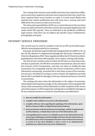 Professional Issues in Information Technology
194
The coming of the internet (and satellite television) has made these differ-
ences much more apparent and much more important than they used to be.
Since material flows across borders so easily, it is both much likelier that
material that violates publication laws will come into a country and more
difficult for the country to enforce its own laws.
The roles and responsibilities of ISPs are a central element in the way these
issuesareaddressedandwethereforestartbydiscussingthelegalframework
under which ISPs operate. Then we shall look at the problems of different
legal systems. Only then can we address the specific issues of defamation,
pornography and spam.
INTERNET SERVICE PROVIDERS
The central issue we need to consider is how far an ISP can be held respon-
sible for material generated by its customers.
InEurope,thepositionisgovernedbytheEuropeanDirective2000/31/EC.In
the UK this directive is implemented through the Electronic Commerce (EC
Directive)Regulations2002.TheseregulationsfollowtheECDirectiveindistin-
guishingthreerolesthatanISPmayplay:mereconduit,caching,andhosting.
The role of mere conduit is that in which the ISP does no more than trans-
mitdata;inparticular,theISPdoesnotinitiatetransmissions,doesnotselect
the receivers of the transmissions, and does not select or modify the data
transmitted. It is compatible with the role of mere conduit for an ISP to store
information temporarily, provided this is only done as part of the transmis-
sion process. Provided it is acting as a mere conduit, the regulations provide
that an ISP is not liable for damages or for any criminal sanction as a result of
a transmission.
The caching role arises when the information is the subject of automatic,
intermediateandtemporarystorage,forthesolepurposeofincreasingtheeffi-
ciency of the transmission of the information to other recipients of the service
upontheirrequest.AnISPactinginthecachingroleisnotliablefordamagesor
for any criminal sanction as a result of a transmission, provided that it:
1. does not modify the information;
2. complies with conditions on access to the information;
3. complies with any rules regarding the updating of the information, speci-
fied in a manner widely recognized and used by industry;
4. doesnotinterferewiththelawfuluseoftechnology,widelyrecognizedand
used by industry, to obtain data on the use of the information; and
5. acts expeditiously to remove or to disable access to the information he has
stored upon obtaining actual knowledge of the fact that the information at
the initial source of the transmission has been removed from the network,
or access to it has been disabled, or that a court or an administrative
authority has ordered such removal or disablement.
 