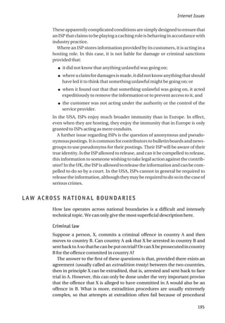 These apparently complicated conditions are simply designed to ensure that
an ISP that claims to be playing a caching role is behaving in accordance with
industry practice.
Where an ISP stores information provided by its customers, it is acting in a
hosting role. In this case, it is not liable for damage or criminal sanctions
provided that:
● it did not know that anything unlawful was going on;
● whereaclaimfordamagesismade,itdidnotknowanythingthatshould
have led it to think that something unlawful might be going on; or
● when it found out that that something unlawful was going on, it acted
expeditiously to remove the information or to prevent access to it, and
● the customer was not acting under the authority or the control of the
service provider.
In the USA, ISPs enjoy much broader immunity than in Europe. In effect,
even when they are hosting, they enjoy the immunity that in Europe is only
granted to ISPs acting as mere conduits.
A further issue regarding ISPs is the question of anonymous and pseudo-
nymouspostings.Itiscommonforcontributorstobulletinboardsandnews-
groups to use pseudonyms for their postings. Their ISP will be aware of their
true identity. Is the ISP allowed to release, and can it be compelled to release,
this information to someone wishing to take legal action against the contrib-
utor? In the UK, the ISP is allowed to release the information and can be com-
pelled to do so by a court. In the USA, ISPs cannot in general be required to
release the information, although they may be required to do so in the case of
serious crimes.
LAW ACROSS NATIONAL BOUNDARIES
How law operates across national boundaries is a difficult and intensely
technical topic. We can only give the most superficial description here.
Criminal law
Suppose a person, X, commits a criminal offence in country A and then
moves to country B. Can country A ask that X be arrested in country B and
sentbacktoAsothathecanbeputontrial?OrcanXbeprosecutedincountry
B for the offence commited in country A?
The answer to the first of these questions is that, provided there exists an
agreement (usually called an extradition treaty) between the two countries,
then in principle X can be extradited, that is, arrested and sent back to face
trial in A. However, this can only be done under the very important proviso
that the offence that X is alleged to have committed in A would also be an
offence in B. What is more, extradition procedures are usually extremely
complex, so that attempts at extradition often fail because of procedural
Internet Issues
195
 