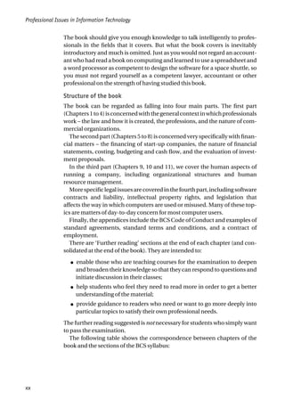 The book should give you enough knowledge to talk intelligently to profes-
sionals in the fields that it covers. But what the book covers is inevitably
introductory and much is omitted. Just as you would not regard an account-
ant who had read a book on computing and learned to use a spreadsheet and
a word processor as competent to design the software for a space shuttle, so
you must not regard yourself as a competent lawyer, accountant or other
professional on the strength of having studied this book.
Structure of the book
The book can be regarded as falling into four main parts. The first part
(Chapters1to4)isconcernedwiththegeneralcontextinwhichprofessionals
work – the law and how it is created, the professions, and the nature of com-
mercial organizations.
The second part (Chapters 5 to 8) is concerned very specifically with finan-
cial matters – the financing of start-up companies, the nature of financial
statements, costing, budgeting and cash flow, and the evaluation of invest-
ment proposals.
In the third part (Chapters 9, 10 and 11), we cover the human aspects of
running a company, including organizational structures and human
resource management.
Morespecificlegalissuesarecoveredinthefourthpart,includingsoftware
contracts and liability, intellectual property rights, and legislation that
affects the way in which computers are used or misused. Many of these top-
ics are matters of day-to-day concern for most computer users.
Finally, the appendices include the BCS Code of Conduct and examples of
standard agreements, standard terms and conditions, and a contract of
employment.
There are ‘Further reading’ sections at the end of each chapter (and con-
solidated at the end of the book). They are intended to:
● enable those who are teaching courses for the examination to deepen
and broaden their knowledge so that they can respond to questions and
initiate discussion in their classes;
● help students who feel they need to read more in order to get a better
understanding of the material;
● provide guidance to readers who need or want to go more deeply into
particular topics to satisfy their own professional needs.
The further reading suggested is not necessary for students who simply want
to pass the examination.
The following table shows the correspondence between chapters of the
book and the sections of the BCS syllabus:
Professional Issues in Information Technology
xx
 