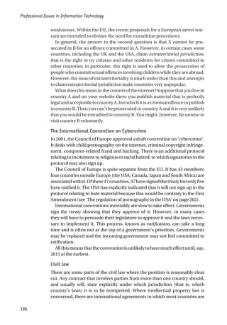 weaknesses. Within the EU, the recent proposals for a European arrest war-
rant are intended to obviate the need for extradition procedures.
In general, the answer to the second question is that X cannot be pro-
secuted in B for an offence committed in A. However, in certain cases some
countries, including the UK and the USA, claim extraterritorial jurisdiction,
that is the right to try citizens and other residents for crimes committed in
other countries; in particular, this right is used to allow the prosecution of
people who commit sexual offences involving children while they are abroad.
However, the issue of extraterritoriality is much wider than this and attempts
to claim extraterritorial jurisdiction make countries very unpopular.
Whatdoesthismeaninthecontextoftheinternet?Supposethatyoulivein
country A and on your website there you publish material that is perfectly
legalandacceptableincountryA,butwhichitisacriminaloffencetopublish
in country B. Then you can’t be prosecuted in country A and it is very unlikely
that you would be extradited to country B. You might, however, be unwise to
visit country B voluntarily.
The International Convention on Cybercrime
In 2001, the Council of Europe approved a draft convention on ‘cybercrime’.
It deals with child pornography on the internet, criminal copyright infringe-
ment, computer-related fraud and hacking. There is an additional protocol
relating to incitement to religious or racial hatred, to which signatories to the
protocol may also sign up.
The Council of Europe is quite separate from the EU. It has 43 members;
four countries outside Europe (the USA, Canada, Japan and South Africa) are
associatedwithit.Ofthese47countries,37havesignedthetreatybutonlyfive
have ratified it. The USA has explicitly indicated that it will not sign up to the
protocol relating to hate material because this would be contrary to the First
Amendment (see ‘The regulation of pornography in the USA’ on page 202).
International conventions inevitably are slow to take effect. Governments
sign the treaty showing that they approve of it. However, in many cases
they will have to persuade their legislature to approve it and the laws neces-
sary to implement it. This process, known as ratification, can take a long
time and is often not at the top of a government’s priorities. Governments
may be replaced and the incoming government may not feel committed to
ratification.
Allthismeansthattheconventionisunlikelytohavemucheffectuntil,say,
2015 at the earliest.
Civil law
There are some parts of the civil law where the position is reasonably clear
cut. Any contract that involves parties from more than one country should,
and usually will, state explicitly under which jurisdiction (that is, which
country’s laws) it is to be interpreted. Where intellectual property law is
concerned, there are international agreements to which most countries are
Professional Issues in Information Technology
196
 