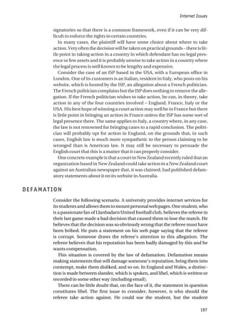 signatories so that there is a common framework, even if it can be very dif-
ficult to enforce the rights in certain countries.
In many cases, the plaintiff will have some choice about where to take
action.Veryoftenthedecisionwillbetakenonpracticalgrounds–thereislit-
tle point in taking action in a country in which defendant has no legal pres-
ence or few assets and it is probably unwise to take action in a country where
the legal process is well known to be lengthy and expensive.
Consider the case of an ISP based in the USA, with a European office in
London. One of its customers is an Italian, resident in Italy, who posts on his
website, which is hosted by the ISP, an allegation about a French politician.
The French politician complains but the ISP does nothing to remove the alle-
gation. If the French politician wishes to take action, he can, in theory, take
action in any of the four countries involved – England, France, Italy or the
USA. His best hope of winning a court action may well be in France but there
is little point in bringing an action in France unless the ISP has some sort of
legal presence there. The same applies to Italy, a country where, in any case,
the law is not renowned for bringing cases to a rapid conclusion. The politi-
cian will probably opt for action in England, on the grounds that, in such
cases, English law is much more sympathetic to the person claiming to be
wronged than is American law. It may still be necessary to persuade the
English court that this is a matter that it can properly consider.
One concrete example is that a court in New Zealand recently ruled that an
organization based in New Zealand could take action in a New Zealand court
against an Australian newspaper that, it was claimed, had published defam-
atory statements about it on its website in Australia.
DEFAMATION
Consider the following scenario. A university provides internet services for
itsstudentsandallowsthemtomountpersonalwebpages.Onestudent,who
is a passionate fan of Llanbadarn United football club, believes the referee in
their last game made a bad decision that caused them to lose the match. He
believes that the decision was so obviously wrong that the referee must have
been bribed. He puts a statement on his web page saying that the referee
is corrupt. Someone draws the referee’s attention to this allegation. The
referee believes that his reputation has been badly damaged by this and he
wants compensation.
This situation is covered by the law of defamation. Defamation means
making statements that will damage someone’s reputation, bring them into
contempt, make them disliked, and so on. In England and Wales, a distinc-
tion is made between slander, which is spoken, and libel, which is written or
recorded in some other way (including email).
There can be little doubt that, on the face of it, the statement in question
constitutes libel. The first issue to consider, however, is who should the
referee take action against. He could sue the student, but the student
Internet Issues
197
 