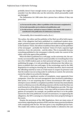 Professional Issues in Information Technology
198
probably doesn’t have enough money to pay any damages that might be
awarded. Can the referee also sue the university, which presumably could
pay damages?
The Defamation Act 1996 states that a person has a defence if they can
prove that:
(a) he was not the author, editor or publisher of the statement complained of,
(b) he took reasonable care in relation to its publication, and
(c) he did not know, and had no reason to believe, that what he did caused or
contributed to the publication of a defamatory statement.
(Presumably, this is intended to read a∨(b∧c).)
The author, the editor and the publisher of the libel can all be held respon-
sible. If the allegation had been published in a traditional student news-
paper, printed on paper and sold to students and others through newsagents
or the Students’ Union, the referee would have been able to sue the publisher
of the newspaper – probably the Students’ Union if it had a separate legal
existence, if not, the university – and the editor. This is reasonable because
everything published in the newspaper is directly under the control of the
editor, who is the agent of the publisher.
When the libel is published on a web page, on the university site, the uni-
versity can reasonably argue that it cannot possibly vet everything that every
one of its 10,000 students puts on their personal web page. It is not, in fact,
publishing the pages, it is only providing an infrastructure that allows stu-
dents to publish their own web pages. In the terminology used in the 2002
Regulations it is acting in a hosting role. Provided, therefore, that it removed
the offending material as soon as it had reason to suspect its presence and
that the student was not acting under its authority or control, the university
cannot be subject to an action for damages.
ISPs receive a significant number of complaints, many apparently from
companies. Given the cost and management time involved in defending a
libel action, it is not surprising that in these circumstances ISPs make no
attempt to assess whether a complaint is justified. Instead, they immediately
removeorblockaccesstotheoffendingmaterial,withtheresultthattheycan
avail themselves of the defence that the 2002 Regulations provide. This may
not always be in the public interest. There may well be occasions when alle-
gations of corruption, for example, are justified and that it is in the public
interest for this to be publicized. In such circumstances, in suppressing the
allegations, the ISP is carrying out a function that more properly belongs to
the courts.
Despite the provisions of the 2002 Regulations, there are many areas of
uncertainty regarding the position of ISPs and also many practical problems
with complying with the law. We have given a very simplified picture here.
The reader who wishes to pursue the matter further is referred to the Law
 