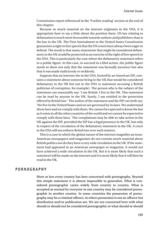 Commission report referenced in the ‘Further reading’ section at the end of
this chapter.
Because so much material on the internet originates in the USA, it is
appropriate here to say a little about the position there. US law relating to
defamation is much more favourable towards authors and publishers than is
the law in the UK. The First Amendment to the United States Constitution
guaranteesarighttofreespeechthattheUScourtshavealwaysbeeneagerto
defend. The result is that many statements that might be considered defam-
atoryintheUKwouldbeprotectedasanexerciseoftherightoffreespeechin
the USA. This is particularly the case where the defamatory statement refers
to a public figure. In this case, to succeed in a libel action, the public figure
needs to show not only that the statement was factually incorrect but also
that it was made maliciously or recklessly.
Suppose that an internet site in the USA, hosted by an American ISP, con-
tains a statement about someone living in the UK that would be considered
defamatory in the UK but not in the USA (a statement accusing a British
politician of corruption, for example). The person who is the subject of the
statement can reasonably say: ‘I am British. I live in the UK. This statement
can be read by anyone in the UK. Surely, I am entitled to the protection
offered by British law.’ The author of the statement and the ISP can both say:
‘We live in the United States and we are governed by its laws. We understand
thoselawsandwecomplywiththem.Wecannotbeexpectedtoknowthelaw
asitexistsinalltheothercountriesoftheworldandwecannotbeexpectedto
comply with those laws.’ The complainant may be able to take action in the
UK against the ISP, provided the ISP has a legal presence in the UK, but only
in respect of the circulation of the defamatory statement in the UK. A court
in the USA will not enforce British law over such matters.
This is a case in which the global nature of the internet magnifies an issue.
American newspapers and magazines do not contain much material about
British politics nor do they have a very wide circulation in the UK. If the state-
ment had appeared in an American newspaper or magazine, it would not
have achieved a wide circulation in the UK. But it is more likely that such a
statement will be made on the internet and it is more likely that it will then be
read in the UK.
PORNOGRAPHY
More or less every country has laws concerned with pornography. Beyond
this simple statement it is almost impossible to generalize. What is con-
sidered pornographic varies widely from country to country. What is
accepted as normal by everyone in one country may be considered porno-
graphic in another country. In some countries the possession of porno-
graphy may be a criminal offence, in others possession is not an offence but
distribution and/or publication are. We are not concerned here with what
should or should not be considered pornographic or what should or should
Internet Issues
199
 