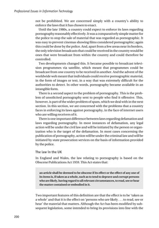 Professional Issues in Information Technology
200
not be prohibited. We are concerned simply with a country’s ability to
enforce the laws that it has chosen to enact.
Until the late 1980s, a country could expect to enforce its laws regarding
pornographyreasonablyeffectively.Itwasacomparativelysimplematterfor
the police to stop the sale of material that was regarded as pornographic. It
was easy to prevent cinemas showing films considered pornographic; again
this could be done by the police. And, apart from a few areas near its borders,
the only television broadcasts that could be received in the country would be
ones that were broadcast from within the country and could therefore be
controlled.
Two developments changed this. It became possible to broadcast televi-
sion programmes via satellite, which meant that programmes could be
broadcast from one country to be received in another. And the advent of the
worldwide web meant that individuals could receive pornographic material,
in the form of images or text, in a way that was extremely difficult for the
authorities to detect. In other words, pornography became available in an
intangible form.
There is a second aspect to the problem of pornography. This is the prob-
lem of unsolicited pornography sent to people who find it offensive. This,
however, is part of the wider problem of spam, which we deal with in the next
section. In this section, we are concerned with the problems that a country
faces in enforcing its laws against pornography, in the face of internet users
who are willing receivers of it.
There is one important difference between laws regarding defamation and
laws regarding pornography. In most instances of defamation, any legal
action will be under the civil law and will be initiated by the person or organ-
ization who is the target of the defamation. In most cases concerning the
publication of pornography, action will be under the criminal law and will be
initiated by state prosecution services on the basis of information provided
by the police.
The law in the UK
In England and Wales, the law relating to pornography is based on the
Obscene Publications Act 1959. This Act states that:
an article shall be deemed to be obscene if its effect or the effect of any one of
its items is, if taken as a whole, such as to tend to deprave and corrupt persons
whoarelikely,havingregardtoallrelevantcircumstances,toread,seeorhear
the matter contained or embodied in it.
Two important features of this definition are that the effect is to be ‘taken as
a whole’ and that it is the effect on ‘persons who are likely . . . to read, see or
hear’ the material that matters. Although the Act has been modified by sub-
sequent legislation, some intended to bring its provisions into line with the
 