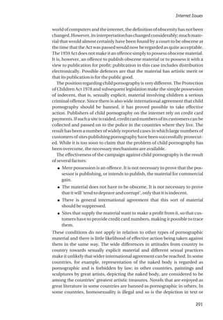 worldofcomputersandtheinternet,thedefinitionofobscenityhasnotbeen
changed.However,itsinterpretationhaschangedconsiderably;muchmate-
rial that would almost certainly have been found by a court to be obscene at
the time that the Act was passed would now be regarded as quite acceptable.
The 1959 Act does not make it an offence simply to possess obscene material.
It is, however, an offence to publish obscene material or to possess it with a
view to publication for profit; publication in this case includes distribution
electronically. Possible defences are that the material has artistic merit or
that its publication is for the public good.
The position regarding child pornography is very different. The Protection
of Children Act 1978 and subsequent legislation make the simple possession
of indecent, that is, sexually explicit, material involving children a serious
criminal offence. Since there is also wide international agreement that child
pornography should be banned, it has proved possible to take effective
action. Publishers of child pornography on the internet rely on credit card
payments. If such a site is raided, credit card numbers of its customers can be
collected and passed on to the police in the countries where they live. The
result has been a number of widely reported cases in which large numbers of
customers of sites publishing pornography have been successfully prosecut-
ed. While it is too soon to claim that the problem of child pornography has
been overcome, the necessary mechanisms are available.
The effectiveness of the campaign against child pornography is the result
of several factors:
● Mere possession is an offence. It is not necessary to prove that the pos-
sessor is publishing, or intends to publish, the material for commercial
gain.
● The material does not have to be obscene. It is not necessary to prove
that it will ‘tend to deprave and corrupt’, only that it is indecent.
● There is general international agreement that this sort of material
should be suppressed.
● Sites that supply the material want to make a profit from it, so that cus-
tomers have to provide credit card numbers, making it possible to trace
them.
These conditions do not apply in relation to other types of pornographic
material and there is little likelihood of effective action being taken against
them in the same way. The wide differences in attitudes from country to
country towards sexually explicit material and different sexual practices
make it unlikely that wider international agreement can be reached. In some
countries, for example, representation of the naked body is regarded as
pornographic and is forbidden by law; in other countries, paintings and
sculptures by great artists, depicting the naked body, are considered to be
among the countries’ greatest artistic treasures. Novels that are enjoyed as
great literature in some countries are banned as pornographic in others. In
some countries, homosexuality is illegal and so is the depiction in text or
Internet Issues
201
 