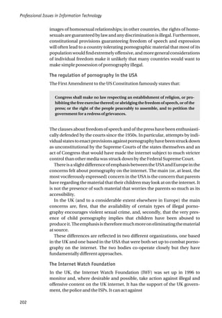 Professional Issues in Information Technology
202
images of homosexual relationships; in other countries, the rights of homo-
sexualsareguaranteedbylawandanydiscriminationisillegal.Furthermore,
constitutional provisions guaranteeing freedom of speech and expression
will often lead to a country tolerating pornographic material that most of its
populationwouldfindextremelyoffensive,andmoregeneralconsiderations
of individual freedom make it unlikely that many countries would want to
make simple possession of pornography illegal.
The regulation of pornography in the USA
The First Amendment to the US Constitution famously states that:
Congress shall make no law respecting an establishment of religion, or pro-
hibiting the free exercise thereof; or abridging the freedom of speech, or of the
press; or the right of the people peaceably to assemble, and to petition the
government for a redress of grievances.
The clauses about freedom of speech and of the press have been enthusiasti-
cally defended by the courts since the 1950s. In particular, attempts by indi-
vidualstatestoenactprovisionsagainstpornographyhavebeenstruckdown
as unconstitutional by the Supreme Courts of the states themselves and an
act of Congress that would have made the internet subject to much stricter
control than other media was struck down by the Federal Supreme Court.
There is a slight difference of emphasis between the USA and Europe in the
concerns felt about pornography on the internet. The main (or, at least, the
most vociferously expressed) concern in the USA is the concern that parents
have regarding the material that their children may look at on the internet. It
is not the presence of such material that worries the parents so much as its
accessibility.
In the UK (and to a considerable extent elsewhere in Europe) the main
concerns are, first, that the availability of certain types of illegal porno-
graphy encourages violent sexual crime, and, secondly, that the very pres-
ence of child pornography implies that children have been abused to
produceit.Theemphasisisthereforemuchmoreoneliminatingthematerial
at source.
These differences are reflected in two different organizations, one based
in the UK and one based in the USA that were both set up to combat porno-
graphy on the internet. The two bodies co-operate closely but they have
fundamentally different approaches.
The Internet Watch Foundation
In the UK, the Internet Watch Foundation (IWF) was set up in 1996 to
monitor and, where desirable and possible, take action against illegal and
offensive content on the UK internet. It has the support of the UK govern-
ment, the police and the ISPs. It can act against
 