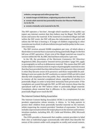 Internet Issues
203
websites, newsgroups and online groups that:
● contain images of child abuse, originating anywhere in the world.
● contain adult material that potentially breaches the Obscene Publications
Act in the UK.
● contain criminally racist material in the UK.
The IWF operates a ‘hot-line’, through which members of the public can
report any internet content that they believe may be illegal. The IWF will
locate and assess the material. If the material is considered illegal and falls
within the IWF remit, the IWF will pass the information to the police and
inform the ISP that is hosting it. If images of children originating in other
countries are involved, it will also inform Interpol and the police in the coun-
tries concerned.
The IWF receives around 20,000 complaints per year, of which about a
third relate to material that is assessed as being potentially illegal. In the first
full year of IWF operation, 18 per cent of the illegal material was traced to
sources within the UK. By 2003, this had been reduced to 1 per cent.
In the UK, the provisions of the Electronic Commerce (EC Directive)
Regulations 2002, discussed in ‘Internet service providers’ (page 194), apply
to pornography as well as to defamatory material. This means that ISPs will
not be subject to criminal action in respect of pornographic material on sites
that they host provided that they did not know of its presence; they removed
it when they became aware of its presence; and those responsible for pub-
lishing it were not under the ISP’s authority or control. If ISPs are left to deal
directly with complaints from the public, they will inevitably feel they have
to remove all the material complained about, regardless of whether it is
potentially illegal, in order to keep their immunity from prosecution. If the
complaints are routed through the IWF, an ISP only receives those that the
specialized staff at the IWF believe relate to potentially illegal material.
Complaints about material that is offensive to the complainant but not
potentially illegal never reach the ISP.
The Internet Content Rating Association
The Internet Content Rating Association (ICRA) is an international, inde-
pendent organization whose mission, it claims, is: ‘to help parents to
protect their children from potentially harmful material on the internet,
whilst respecting the content providers’ freedom of expression.’ Its board
includes representatives from the major players in the internet and commu-
nications markets, including AOL, BT, Cable and Wireless, IBM, Microsoft
and Novell.
The ICRA provides a framework that enables content providers to label
their sites or individual pages systematically with labels that describe the
nature of the content under such categories as nudity and sexual content,
 