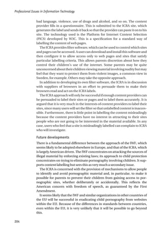 bad language, violence, use of drugs and alcohol, and so on. The content
provider fills in a questionnaire. This is submitted to the ICRA site, which
generatesthelabelandsendsitbacksothattheprovidercanpasteitontohis
site. The technology used is the Platform for Internet Content Selection
(PICS) developed by W3C. This is a specification for a standard way of
labelling the content of web pages.
The ICRA provides filter software, which can be used to control which sites
andpagescanbeaccessed.Ausercandownloadandinstallthissoftwareand
then configure it to allow access only to web pages and sites that satisfy
particular labelling criteria. This allows parents discretion about how they
control their children’s use of the internet. Some parents may be quite
unconcernedabouttheirchildrenviewingmaterialinvolvingnuditybutmay
feel that they want to protect them from violent images, a common view in
Sweden, for example. Others may take the opposite approach.
In addition to developing its own filter software, the ICRA is in discussion
with suppliers of browsers in an effort to persuade them to make their
browsers read and act on the ICRA labels.
TheICRAapproachwillonlybesuccessfulifenoughcontentproviderscan
be persuaded to label their sites or pages and to label them accurately. It is
argued that it is very much in the interests of content providers to label their
sites, since many users will set the filter so that unlabelled content is inacces-
sible. Furthermore, there is little point in labelling the content misleadingly
because the content providers have no interest in attracting to their sites
people who are not going to be interested in the material available. In any
case, users who feel that a site is misleadingly labelled can complain to ICRA
who will investigate.
Future developments
There is a fundamental difference between the approach of the IWF, which
seems likely to be adopted elsewhere in Europe, and that of the ICRA, which
is largely American driven. The IWF concentrates on attacking the sources of
illegal material by enforcing existing laws; its approach to child protection
concentrates on trying to eliminate pornography involving children. It sup-
ports content labelling but sees this as very much a secondary issue.
The ICRA is concerned with the provision of mechanisms to allow people
to identify and avoid pornographic material and, in particular, to make it
possible for parents to prevent their children from gaining access to por-
nographic sites, whether deliberately or accidentally. This reflects the
American concern with freedom of speech, as guaranteed by the First
Amendment.
It seems likely that the IWF and similar organizations in other countries of
the EU will be successful in eradicating child pornography from websites
within the EU. Because of the differences in standards between countries,
even within the EU, it is very unlikely that it will be possible to go beyond
this.
Professional Issues in Information Technology
204
 