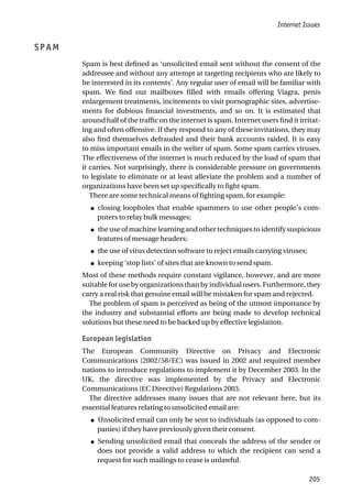 SPAM
Spam is best defined as ‘unsolicited email sent without the consent of the
addressee and without any attempt at targeting recipients who are likely to
be interested in its contents’. Any regular user of email will be familiar with
spam. We find our mailboxes filled with emails offering Viagra, penis
enlargement treatments, incitements to visit pornographic sites, advertise-
ments for dubious financial investments, and so on. It is estimated that
around half of the traffic on the internet is spam. Internet users find it irritat-
ing and often offensive. If they respond to any of these invitations, they may
also find themselves defrauded and their bank accounts raided. It is easy
to miss important emails in the welter of spam. Some spam carries viruses.
The effectiveness of the internet is much reduced by the load of spam that
it carries. Not surprisingly, there is considerable pressure on governments
to legislate to eliminate or at least alleviate the problem and a number of
organizations have been set up specifically to fight spam.
There are some technical means of fighting spam, for example:
● closing loopholes that enable spammers to use other people’s com-
puters to relay bulk messages;
● the use of machine learning and other techniques to identify suspicious
features of message headers;
● the use of virus detection software to reject emails carrying viruses;
● keeping ‘stop lists’ of sites that are known to send spam.
Most of these methods require constant vigilance, however, and are more
suitable for use by organizations than by individual users. Furthermore, they
carry a real risk that genuine email will be mistaken for spam and rejected.
The problem of spam is perceived as being of the utmost importance by
the industry and substantial efforts are being made to develop technical
solutions but these need to be backed up by effective legislation.
European legislation
The European Community Directive on Privacy and Electronic
Communications (2002/58/EC) was issued in 2002 and required member
nations to introduce regulations to implement it by December 2003. In the
UK, the directive was implemented by the Privacy and Electronic
Communications (EC Directive) Regulations 2003.
The directive addresses many issues that are not relevant here, but its
essential features relating to unsolicited email are:
● Unsolicited email can only be sent to individuals (as opposed to com-
panies) if they have previously given their consent.
● Sending unsolicited email that conceals the address of the sender or
does not provide a valid address to which the recipient can send a
request for such mailings to cease is unlawful.
Internet Issues
205
 