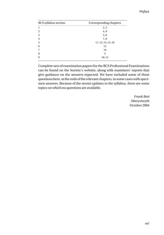 BCS syllabus section Corresponding chapters
1 2, 3
2 4, 9
3 5, 6
4 7, 8
5 11, 12, 14, 15, 16
6 13
7 16
8 3
9 10, 11
Complete sets of examination papers for the BCS Professional Examinations
can be found on the Society’s website, along with examiners’ reports that
give guidance on the answers expected. We have included some of these
questionshere,attheendsoftherelevantchapters,insomecaseswithspeci-
men answers. Because of the recent updates to the syllabus, there are some
topics on which no questions are available.
Frank Bott
Aberystwyth
October 2004
Preface
xxi
 