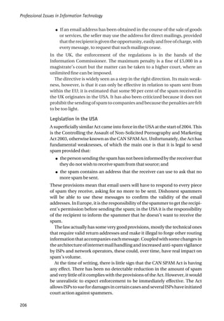 ● If an email address has been obtained in the course of the sale of goods
or services, the seller may use the address for direct mailings, provided
thattherecipientisgiventheopportunity,easilyandfreeofcharge,with
every message, to request that such mailings cease.
In the UK, the enforcement of the regulations is in the hands of the
Information Commissioner. The maximum penalty is a fine of £5,000 in a
magistrate’s court but the matter can be taken to a higher court, where an
unlimited fine can be imposed.
The directive is widely seen as a step in the right direction. Its main weak-
ness, however, is that it can only be effective in relation to spam sent from
within the EU; it is estimated that some 90 per cent of the spam received in
the UK originates in the USA. It has also been criticized because it does not
prohibit the sending of spam to companies and because the penalties are felt
to be too light.
Legislation in the USA
A superficially similar Act came into force in the USA at the start of 2004. This
is the Controlling the Assault of Non-Solicited Pornography and Marketing
Act 2003, otherwise known as the CAN SPAM Act. Unfortunately, the Act has
fundamental weaknesses, of which the main one is that it is legal to send
spam provided that:
● the person sending the spam has not been informed by the receiver that
they do not wish to receive spam from that source; and
● the spam contains an address that the receiver can use to ask that no
more spam be sent.
These provisions mean that email users will have to respond to every piece
of spam they receive, asking for no more to be sent. Dishonest spammers
will be able to use these messages to confirm the validity of the email
addresses. In Europe, it is the responsibility of the spammer to get the recipi-
ent’s permission before sending the spam; in the USA it is the responsibility
of the recipient to inform the spammer that he doesn’t want to receive the
spam.
The law actually has some very good provisions, mostly the technical ones
that require valid return addresses and make it illegal to forge other routing
informationthataccompanieseachmessage.Coupledwithsomechangesin
the architecture of internet mail handling and increased anti-spam vigilance
by ISPs and network operators, these could, over time, have real impact on
spam’s volume.
At the time of writing, there is little sign that the CAN SPAM Act is having
any effect. There has been no detectable reduction in the amount of spam
and very little of it complies with the provisions of the Act. However, it would
be unrealistic to expect enforcement to be immediately effective. The Act
allows ISPs to sue for damages in certain cases and several ISPs have initiated
court action against spammers.
Professional Issues in Information Technology
206
 