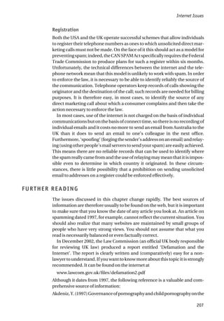 Registration
Both the USA and the UK operate successful schemes that allow individuals
to register their telephone numbers as ones to which unsolicited direct mar-
keting calls must not be made. On the face of it this should act as a model for
preventingspam;indeed,theCANSPAMActspecificallyrequirestheFederal
Trade Commission to produce plans for such a register within six months.
Unfortunately, the technical differences between the internet and the tele-
phone network mean that this model is unlikely to work with spam. In order
to enforce the law, it is necessary to be able to identify reliably the source of
the communication. Telephone operators keep records of calls showing the
originator and the destination of the call; such records are needed for billing
purposes. It is therefore easy, in most cases, to identify the source of any
direct marketing call about which a consumer complains and then take the
action necessary to enforce the law.
In most cases, use of the internet is not charged on the basis of individual
communications but on the basis of connect time, so there is no recording of
individual emails and it costs no more to send an email from Australia to the
UK than it does to send an email to one’s colleague in the next office.
Furthermore,‘spoofing’(forgingthesender’saddressonanemail)andrelay-
ing (using other people’s mail servers to send your spam) are easily achieved.
This means there are no reliable records that can be used to identify where
the spam really came from and the use of relaying may mean that it is impos-
sible even to determine in which country it originated. In these circum-
stances, there is little possibility that a prohibition on sending unsolicited
email to addresses on a register could be enforced effectively.
FURTHER READING
The issues discussed in this chapter change rapidly. The best sources of
information are therefore usually to be found on the web, but it is important
to make sure that you know the date of any article you look at. An article on
spamming dated 1997, for example, cannot reflect the current situation. You
should also realize that many websites are maintained by small groups of
people who have very strong views. You should not assume that what you
read is necessarily balanced or even factually correct.
In December 2002, the Law Commission (an official UK body responsible
for reviewing UK law) produced a report entitled ‘Defamation and the
Internet’. The report is clearly written and (comparatively) easy for a non-
lawyer to understand. If you want to know more about this topic it is strongly
recommended. It can be found on the internet at
www.lawcom.gov.uk/files/defamation2.pdf
Although it dates from 1997, the following reference is a valuable and com-
prehensive source of information:
Akdeniz,Y.(1997)Governanceofpornographyandchildpornographyonthe
Internet Issues
207
 