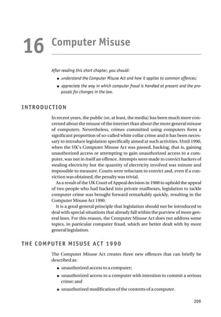 Computer Misuse
After reading this short chapter, you should:
● understand the Computer Misuse Act and how it applies to common offences;
● appreciate the way in which computer fraud is handled at present and the pro-
posals for changes in the law.
INTRODUCTION
In recent years, the public (or, at least, the media) has been much more con-
cerned about the misuse of the internet than about the more general misuse
of computers. Nevertheless, crimes committed using computers form a
significant proportion of so-called white collar crime and it has been neces-
sary to introduce legislation specifically aimed at such activities. Until 1990,
when the UK’s Computer Misuse Act was passed, hacking, that is, gaining
unauthorized access or attempting to gain unauthorized access to a com-
puter, was not in itself an offence. Attempts were made to convict hackers of
stealing electricity but the quantity of electricity involved was minute and
impossible to measure. Courts were reluctant to convict and, even if a con-
viction was obtained, the penalty was trivial.
As a result of the UK Court of Appeal decision in 1988 to uphold the appeal
of two people who had hacked into private mailboxes, legislation to tackle
computer crime was brought forward remarkably quickly, resulting in the
Computer Misuse Act 1990.
It is a good general principle that legislation should not be introduced to
deal with special situations that already fall within the purview of more gen-
eral laws. For this reason, the Computer Misuse Act does not address some
topics, in particular computer fraud, which are better dealt with by more
general legislation.
THE COMPUTER MISUSE ACT 1990
The Computer Misuse Act creates three new offences that can briefly be
described as:
● unauthorized access to a computer;
● unauthorized access to a computer with intention to commit a serious
crime; and
● unauthorized modification of the contents of a computer.
209
16
 