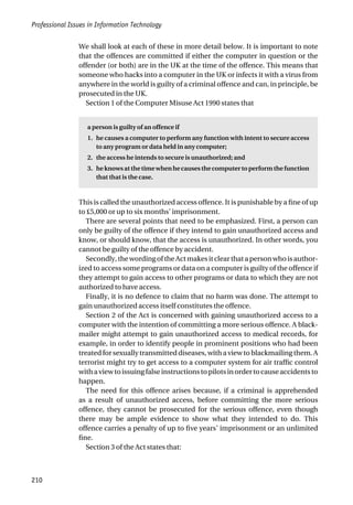 Professional Issues in Information Technology
210
We shall look at each of these in more detail below. It is important to note
that the offences are committed if either the computer in question or the
offender (or both) are in the UK at the time of the offence. This means that
someone who hacks into a computer in the UK or infects it with a virus from
anywhere in the world is guilty of a criminal offence and can, in principle, be
prosecuted in the UK.
Section 1 of the Computer Misuse Act 1990 states that
a person is guilty of an offence if
1. he causes a computer to perform any function with intent to secure access
to any program or data held in any computer;
2. the access he intends to secure is unauthorized; and
3. he knowsatthe time whenhe causesthecomputer toperformthefunction
that that is the case.
This is called the unauthorized access offence. It is punishable by a fine of up
to £5,000 or up to six months’ imprisonment.
There are several points that need to be emphasized. First, a person can
only be guilty of the offence if they intend to gain unauthorized access and
know, or should know, that the access is unauthorized. In other words, you
cannot be guilty of the offence by accident.
Secondly,thewordingoftheActmakesitclearthatapersonwhoisauthor-
ized to access some programs or data on a computer is guilty of the offence if
they attempt to gain access to other programs or data to which they are not
authorized to have access.
Finally, it is no defence to claim that no harm was done. The attempt to
gain unauthorized access itself constitutes the offence.
Section 2 of the Act is concerned with gaining unauthorized access to a
computer with the intention of committing a more serious offence. A black-
mailer might attempt to gain unauthorized access to medical records, for
example, in order to identify people in prominent positions who had been
treated for sexually transmitted diseases, with a view to blackmailing them. A
terrorist might try to get access to a computer system for air traffic control
withaviewtoissuingfalseinstructionstopilotsinordertocauseaccidentsto
happen.
The need for this offence arises because, if a criminal is apprehended
as a result of unauthorized access, before committing the more serious
offence, they cannot be prosecuted for the serious offence, even though
there may be ample evidence to show what they intended to do. This
offence carries a penalty of up to five years’ imprisonment or an unlimited
fine.
Section 3 of the Act states that:
 