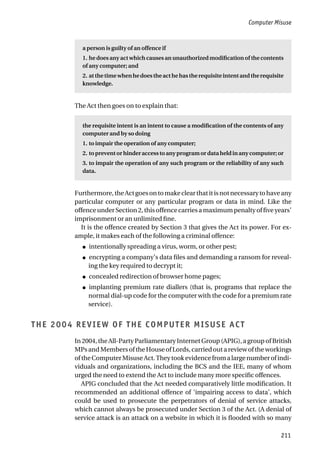 Computer Misuse
211
a person is guilty of an offence if
1. he does any act which causes an unauthorized modification of the contents
of any computer; and
2. atthetimewhenhedoestheacthehastherequisiteintentandtherequisite
knowledge.
The Act then goes on to explain that:
the requisite intent is an intent to cause a modification of the contents of any
computer and by so doing
1. to impair the operation of any computer;
2. to prevent or hinder access to any program or data held in any computer; or
3. to impair the operation of any such program or the reliability of any such
data.
Furthermore,theActgoesontomakeclearthatitisnotnecessarytohaveany
particular computer or any particular program or data in mind. Like the
offenceunderSection2,thisoffencecarriesamaximumpenaltyoffiveyears’
imprisonment or an unlimited fine.
It is the offence created by Section 3 that gives the Act its power. For ex-
ample, it makes each of the following a criminal offence:
● intentionally spreading a virus, worm, or other pest;
● encrypting a company’s data files and demanding a ransom for reveal-
ing the key required to decrypt it;
● concealed redirection of browser home pages;
● implanting premium rate diallers (that is, programs that replace the
normal dial-up code for the computer with the code for a premium rate
service).
THE 2004 REVIEW OF THE COMPUTER MISUSE ACT
In 2004, the All-Party Parliamentary Internet Group (APIG), a group of British
MPsandMembersoftheHouseofLords,carriedoutareviewoftheworkings
oftheComputerMisuseAct.Theytookevidencefromalargenumberofindi-
viduals and organizations, including the BCS and the IEE, many of whom
urged the need to extend the Act to include many more specific offences.
APIG concluded that the Act needed comparatively little modification. It
recommended an additional offence of ‘impairing access to data’, which
could be used to prosecute the perpetrators of denial of service attacks,
which cannot always be prosecuted under Section 3 of the Act. (A denial of
service attack is an attack on a website in which it is flooded with so many
 