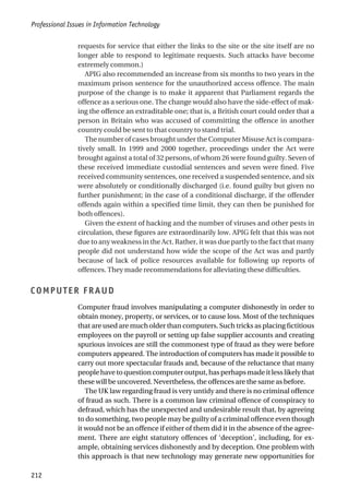 requests for service that either the links to the site or the site itself are no
longer able to respond to legitimate requests. Such attacks have become
extremely common.)
APIG also recommended an increase from six months to two years in the
maximum prison sentence for the unauthorized access offence. The main
purpose of the change is to make it apparent that Parliament regards the
offence as a serious one. The change would also have the side-effect of mak-
ing the offence an extraditable one; that is, a British court could order that a
person in Britain who was accused of committing the offence in another
country could be sent to that country to stand trial.
The number of cases brought under the Computer Misuse Act is compara-
tively small. In 1999 and 2000 together, proceedings under the Act were
brought against a total of 32 persons, of whom 26 were found guilty. Seven of
these received immediate custodial sentences and seven were fined. Five
received community sentences, one received a suspended sentence, and six
were absolutely or conditionally discharged (i.e. found guilty but given no
further punishment; in the case of a conditional discharge, if the offender
offends again within a specified time limit, they can then be punished for
both offences).
Given the extent of hacking and the number of viruses and other pests in
circulation, these figures are extraordinarily low. APIG felt that this was not
due to any weakness in the Act. Rather, it was due partly to the fact that many
people did not understand how wide the scope of the Act was and partly
because of lack of police resources available for following up reports of
offences. They made recommendations for alleviating these difficulties.
COMPUTER FRAUD
Computer fraud involves manipulating a computer dishonestly in order to
obtain money, property, or services, or to cause loss. Most of the techniques
that are used are much older than computers. Such tricks as placing fictitious
employees on the payroll or setting up false supplier accounts and creating
spurious invoices are still the commonest type of fraud as they were before
computers appeared. The introduction of computers has made it possible to
carry out more spectacular frauds and, because of the reluctance that many
people have to question computer output, has perhaps made it less likely that
these will be uncovered. Nevertheless, the offences are the same as before.
The UK law regarding fraud is very untidy and there is no criminal offence
of fraud as such. There is a common law criminal offence of conspiracy to
defraud, which has the unexpected and undesirable result that, by agreeing
to do something, two people may be guilty of a criminal offence even though
it would not be an offence if either of them did it in the absence of the agree-
ment. There are eight statutory offences of ‘deception’, including, for ex-
ample, obtaining services dishonestly and by deception. One problem with
this approach is that new technology may generate new opportunities for
Professional Issues in Information Technology
212
 