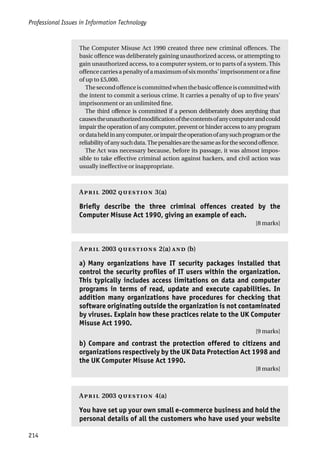 Professional Issues in Information Technology
214
The Computer Misuse Act 1990 created three new criminal offences. The
basic offence was deliberately gaining unauthorized access, or attempting to
gain unauthorized access, to a computer system, or to parts of a system. This
offencecarriesapenaltyofamaximumofsixmonths’imprisonmentorafine
of up to £5,000.
Thesecondoffenceiscommittedwhenthebasicoffenceiscommittedwith
the intent to commit a serious crime. It carries a penalty of up to five years’
imprisonment or an unlimited fine.
The third offence is committed if a person deliberately does anything that
causestheunauthorizedmodificationofthecontentsofanycomputerandcould
impair the operation of any computer, prevent or hinder access to any program
ordataheldinanycomputer,orimpairtheoperationofanysuchprogramorthe
reliabilityofanysuchdata.Thepenaltiesarethesameasforthesecondoffence.
The Act was necessary because, before its passage, it was almost impos-
sible to take effective criminal action against hackers, and civil action was
usually ineffective or inappropriate.
A 2002  3(a)
Briefly describe the three criminal offences created by the
Computer Misuse Act 1990, giving an example of each.
[8 marks]
A 2003  2(a)  (b)
a) Many organizations have IT security packages installed that
control the security profiles of IT users within the organization.
This typically includes access limitations on data and computer
programs in terms of read, update and execute capabilities. In
addition many organizations have procedures for checking that
software originating outside the organization is not contaminated
by viruses. Explain how these practices relate to the UK Computer
Misuse Act 1990.
[9 marks]
b) Compare and contrast the protection offered to citizens and
organizations respectively by the UK Data Protection Act 1998 and
the UK Computer Misuse Act 1990.
[8 marks]
A 2003  4(a)
You have set up your own small e-commerce business and hold the
personal details of all the customers who have used your website
 