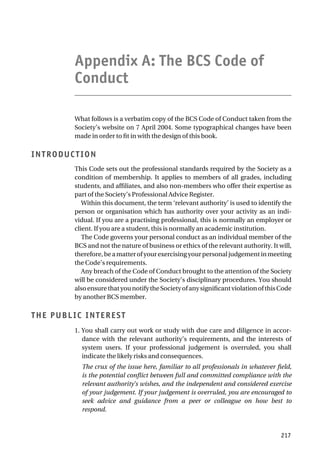 Appendix A: The BCS Code of
Conduct
What follows is a verbatim copy of the BCS Code of Conduct taken from the
Society’s website on 7 April 2004. Some typographical changes have been
made in order to fit in with the design of this book.
INTRODUCTION
This Code sets out the professional standards required by the Society as a
condition of membership. It applies to members of all grades, including
students, and affiliates, and also non-members who offer their expertise as
part of the Society’s Professional Advice Register.
Within this document, the term ‘relevant authority’ is used to identify the
person or organisation which has authority over your activity as an indi-
vidual. If you are a practising professional, this is normally an employer or
client. If you are a student, this is normally an academic institution.
The Code governs your personal conduct as an individual member of the
BCS and not the nature of business or ethics of the relevant authority. It will,
therefore,beamatterofyourexercisingyourpersonaljudgementinmeeting
the Code’s requirements.
Any breach of the Code of Conduct brought to the attention of the Society
will be considered under the Society’s disciplinary procedures. You should
alsoensurethatyounotifytheSocietyofanysignificantviolationofthisCode
by another BCS member.
THE PUBLIC INTEREST
1. You shall carry out work or study with due care and diligence in accor-
dance with the relevant authority’s requirements, and the interests of
system users. If your professional judgement is overruled, you shall
indicate the likely risks and consequences.
The crux of the issue here, familiar to all professionals in whatever field,
is the potential conflict between full and committed compliance with the
relevant authority’s wishes, and the independent and considered exercise
of your judgement. If your judgement is overruled, you are encouraged to
seek advice and guidance from a peer or colleague on how best to
respond.
217
 