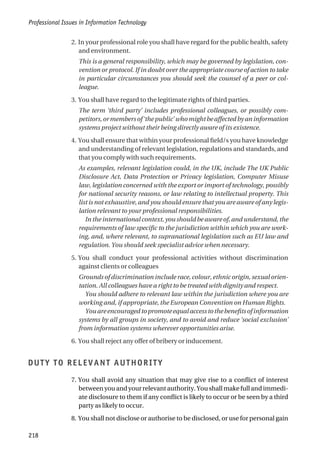 2. In your professional role you shall have regard for the public health, safety
and environment.
This is a general responsibility, which may be governed by legislation, con-
vention or protocol. If in doubt over the appropriate course of action to take
in particular circumstances you should seek the counsel of a peer or col-
league.
3. You shall have regard to the legitimate rights of third parties.
The term ‘third party’ includes professional colleagues, or possibly com-
petitors,ormembersof‘thepublic’whomightbeaffectedbyaninformation
systems project without their being directly aware of its existence.
4. You shall ensure that within your professional field/s you have knowledge
and understanding of relevant legislation, regulations and standards, and
that you comply with such requirements.
As examples, relevant legislation could, in the UK, include The UK Public
Disclosure Act, Data Protection or Privacy legislation, Computer Misuse
law, legislation concerned with the export or import of technology, possibly
for national security reasons, or law relating to intellectual property. This
list is not exhaustive, and you should ensure that you are aware of any legis-
lation relevant to your professional responsibilities.
In the international context, you should be aware of, and understand, the
requirements of law specific to the jurisdiction within which you are work-
ing, and, where relevant, to supranational legislation such as EU law and
regulation. You should seek specialist advice when necessary.
5. You shall conduct your professional activities without discrimination
against clients or colleagues
Grounds of discrimination include race, colour, ethnic origin, sexual orien-
tation. All colleagues have a right to be treated with dignity and respect.
You should adhere to relevant law within the jurisdiction where you are
working and, if appropriate, the European Convention on Human Rights.
Youareencouragedtopromoteequalaccesstothebenefitsofinformation
systems by all groups in society, and to avoid and reduce ‘social exclusion’
from information systems wherever opportunities arise.
6. You shall reject any offer of bribery or inducement.
DUTY TO RELEVANT AUTHORITY
7. You shall avoid any situation that may give rise to a conflict of interest
between you and your relevant authority. You shall make full and immedi-
ate disclosure to them if any conflict is likely to occur or be seen by a third
party as likely to occur.
8. You shall not disclose or authorise to be disclosed, or use for personal gain
Professional Issues in Information Technology
218
 