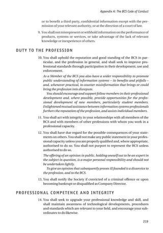 or to benefit a third party, confidential information except with the per-
mission of your relevant authority, or at the direction of a court of law.
9. Youshallnotmisrepresentorwithholdinformationontheperformanceof
products, systems or services, or take advantage of the lack of relevant
knowledge or inexperience of others.
DUTY TO THE PROFESSION
10. You shall uphold the reputation and good standing of the BCS in par-
ticular, and the profession in general, and shall seek to improve pro-
fessional standards through participation in their development, use and
enforcement.
As a Member of the BCS you also have a wider responsibility to promote
public understanding of information systems – its benefits and pitfalls –
and, whenever practical, to counter misinformation that brings or could
bring the profession into disrepute.
You should encourage and support fellow members in their professional
development and, where possible, provide opportunities for the profes-
sional development of new members, particularly student members.
Enlightenedmutualassistancebetweeninformationsystemsprofessionals
furthers the reputation of the profession, and assists individual members.
11. You shall act with integrity in your relationships with all members of the
BCS and with members of other professions with whom you work in a
professional capacity.
12. You shall have due regard for the possible consequences of your state-
ments on others. You shall not make any public statement in your profes-
sional capacity unless you are properly qualified and, where appropriate,
authorised to do so. You shall not purport to represent the BCS unless
authorised to do so.
The offering of an opinion in public, holding oneself out to be an expert in
the subject in question, is a major personal responsibility and should not
be undertaken lightly.
To give an opinion that subsequently proves ill founded is a disservice to
the profession, and to the BCS.
13. You shall notify the Society if convicted of a criminal offence or upon
becoming bankrupt or disqualified as Company Director.
PROFESSIONAL COMPETENCE AND INTEGRITY
14. You shall seek to upgrade your professional knowledge and skill, and
shall maintain awareness of technological developments, procedures
and standards which are relevant to your field, and encourage your sub-
ordinates to do likewise.
Appendix A: The BCS Code of Conduct
219
 