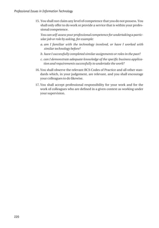 15. You shall not claim any level of competence that you do not possess. You
shall only offer to do work or provide a service that is within your profes-
sional competence.
You can self-assess your professional competence for undertaking a partic-
ular job or role by asking, for example:
a. am I familiar with the technology involved, or have I worked with
similar technology before?
b. have I successfully completed similar assignments or roles in the past?
c. can I demonstrate adequate knowledge of the specific business applica-
tion and requirements successfully to undertake the work?
16. You shall observe the relevant BCS Codes of Practice and all other stan-
dards which, in your judgement, are relevant, and you shall encourage
your colleagues to do likewise.
17. You shall accept professional responsibility for your work and for the
work of colleagues who are defined in a given context as working under
your supervision.
Professional Issues in Information Technology
220
 