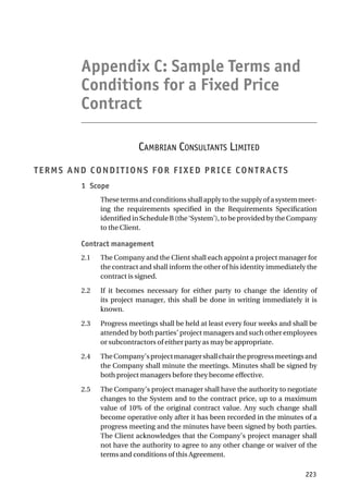 Appendix C: Sample Terms and
Conditions for a Fixed Price
Contract
CAMBRIAN CONSULTANTS LIMITED
TERMS AND CONDITIONS FOR FIXED PRICE CONTRACTS
1 Scope
These terms and conditions shall apply to the supply of a system meet-
ing the requirements specified in the Requirements Specification
identifiedinScheduleB(the‘System’),tobeprovidedbytheCompany
to the Client.
Contract management
2.1 The Company and the Client shall each appoint a project manager for
the contract and shall inform the other of his identity immediately the
contract is signed.
2.2 If it becomes necessary for either party to change the identity of
its project manager, this shall be done in writing immediately it is
known.
2.3 Progress meetings shall be held at least every four weeks and shall be
attended by both parties’ project managers and such other employees
or subcontractors of either party as may be appropriate.
2.4 TheCompany’sprojectmanagershallchairtheprogressmeetingsand
the Company shall minute the meetings. Minutes shall be signed by
both project managers before they become effective.
2.5 The Company’s project manager shall have the authority to negotiate
changes to the System and to the contract price, up to a maximum
value of 10% of the original contract value. Any such change shall
become operative only after it has been recorded in the minutes of a
progress meeting and the minutes have been signed by both parties.
The Client acknowledges that the Company’s project manager shall
not have the authority to agree to any other change or waiver of the
terms and conditions of this Agreement.
223
 