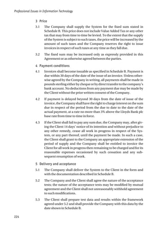 3 Price
3.1 The Company shall supply the System for the fixed sum stated in
Schedule B. This price does not include Value Added Tax or any other
tax that may from time to time be levied. To the extent that the supply
of the System is subject to such taxes, the price will be increased by the
amount of such taxes and the Company reserves the right to issue
invoices in respect of such taxes at any time as they fall due.
3.2 The fixed sum may be increased only as expressly provided in this
Agreement or as otherwise agreed between the parties.
4 Payment conditions
4.1 Invoices shall become issuable as specified in Schedule B. Payment is
due within 30 days of the date of the issue of an invoice. Unless other-
wise agreed by the Company in writing, all payments shall be made in
poundssterlingeitherbychequeorbydirecttransfertothecompany’s
bank account. No deductions from any payment due may be made by
the Client without the prior written consent of the Company.
4.2 If payment is delayed beyond 30 days from the date of issue of the
invoice,theCompanyshallhavetherighttochargeinterestonthesum
due in respect of the period from the due to date to the date of the
actual payment, at a rate no more than 3% above the Lloyds Bank plc
base rate from time to time in force.
4.3 If the Client shall fail to pay any sum due, the Company may, after giv-
ing the Client 14 days’ notice of its intention and without prejudice to
any other remedy, cease all work in progress in respect of the Sys-
tem, or any part thereof, until the payment be made. In such a case,
the Client shall grant to the Company an appropriate extension of the
period of supply and the Company shall be entitled to invoice the
Client for all work in progress then remaining to be charged and for its
reasonable expenses occasioned by such cessation and any sub-
sequent resumption of work.
5 Delivery and acceptance
5.1 The Company shall deliver the System to the Client in the form and
with the documentation described in Schedule B.
5.2 The Company and the Client shall agree the nature of the acceptance
tests; the nature of the acceptance tests may be modified by mutual
agreement and the Client shall not unreasonably withhold agreement
to such modifications.
5.3 The Client shall prepare test data and results within the framework
agreed under 5.2 and shall provide the Company with this data by the
date shown in Schedule B.
Professional Issues in Information Technology
224
 
