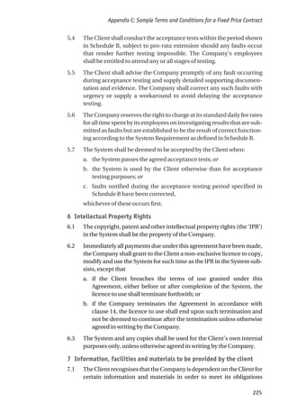 5.4 The Client shall conduct the acceptance tests within the period shown
in Schedule B, subject to pro-rata extension should any faults occur
that render further testing impossible. The Company’s employees
shall be entitled to attend any or all stages of testing.
5.5 The Client shall advise the Company promptly of any fault occurring
during acceptance testing and supply detailed supporting documen-
tation and evidence. The Company shall correct any such faults with
urgency or supply a workaround to avoid delaying the acceptance
testing.
5.6 The Company reserves the right to charge at its standard daily fee rates
foralltimespentbyitsemployeesoninvestigatingresultsthataresub-
mitted as faults but are established to be the result of correct function-
ing according to the System Requirement as defined in Schedule B.
5.7 The System shall be deemed to be accepted by the Client when:
a. the System passes the agreed acceptance tests; or
b. the System is used by the Client otherwise than for acceptance
testing purposes; or
c. faults notified during the acceptance testing period specified in
Schedule B have been corrected,
whichever of these occurs first.
6 Intellectual Property Rights
6.1 The copyright, patent and other intellectual property rights (the ‘IPR’)
in the System shall be the property of the Company.
6.2 Immediately all payments due under this agreement have been made,
the Company shall grant to the Client a non-exclusive licence to copy,
modify and use the System for such time as the IPR in the System sub-
sists, except that
a. if the Client breaches the terms of use granted under this
Agreement, either before or after completion of the System, the
licence to use shall terminate forthwith; or
b. if the Company terminates the Agreement in accordance with
clause 14, the licence to use shall end upon such termination and
not be deemed to continue after the termination unless otherwise
agreed in writing by the Company.
6.3 The System and any copies shall be used for the Client’s own internal
purposes only, unless otherwise agreed in writing by the Company.
7 Information, facilities and materials to be provided by the client
7.1 The Client recognises that the Company is dependent on the Client for
certain information and materials in order to meet its obligations
Appendix C: Sample Terms and Conditions for a Fixed Price Contract
225
 