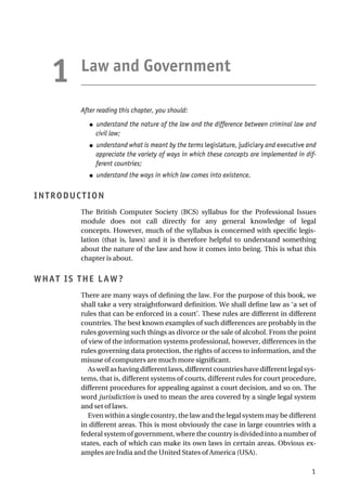 Law and Government
After reading this chapter, you should:
● understand the nature of the law and the difference between criminal law and
civil law;
● understand what is meant by the terms legislature, judiciary and executive and
appreciate the variety of ways in which these concepts are implemented in dif-
ferent countries;
● understand the ways in which law comes into existence.
INTRODUCTION
The British Computer Society (BCS) syllabus for the Professional Issues
module does not call directly for any general knowledge of legal
concepts. However, much of the syllabus is concerned with specific legis-
lation (that is, laws) and it is therefore helpful to understand something
about the nature of the law and how it comes into being. This is what this
chapter is about.
WHAT IS THE LAW?
There are many ways of defining the law. For the purpose of this book, we
shall take a very straightforward definition. We shall define law as ‘a set of
rules that can be enforced in a court’. These rules are different in different
countries. The best known examples of such differences are probably in the
rules governing such things as divorce or the sale of alcohol. From the point
of view of the information systems professional, however, differences in the
rules governing data protection, the rights of access to information, and the
misuse of computers are much more significant.
Aswellashavingdifferentlaws,differentcountrieshavedifferentlegalsys-
tems, that is, different systems of courts, different rules for court procedure,
different procedures for appealing against a court decision, and so on. The
word jurisdiction is used to mean the area covered by a single legal system
and set of laws.
Even within a single country, the law and the legal system may be different
in different areas. This is most obviously the case in large countries with a
federal system of government, where the country is divided into a number of
states, each of which can make its own laws in certain areas. Obvious ex-
amples are India and the United States of America (USA).
1
1
 