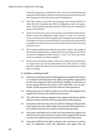 under this agreement. Schedule B shows this list of information and
materialsandthedatebywhichsuchinformationmustbedeliveredto
the Company in order that it may meet its obligations.
7.2 The Client agrees to provide the Company with certain facilities in
order that the Company may fulfil its obligations under this agree-
ment. These facilities and the periods for which they are required are
shown in Schedule B.
7.3 IntheeventthatextracostsareincurredasaresulteitheroftheClient’s
failure to meet his obligations under clauses 7.1 and 7.2 or of faults,
errorsoromissionsinwhatissupplied,theCompanyreservestheright
to charge on a time and materials basis, at its standard fee rates and on
its standard conditions for time and materials work, for the extra work
and other costs.
7.4 The Company shall not be liable for any delay or fault in the supply of
the System arising directly or indirectly from any failure by the Client
to meet his obligations under clauses 7.1 and 7.2 or from any faults,
errors or omissions in what is supplied.
7.5 If at any time during the supply of the System either party shall notice
or suspect that any wrong assumptions have been made or wrong
directions taken by either party they shall forthwith inform the other
party in writing.
8 Conditions relating to staff
8.1 EachpartyundertakesthatitsstaffengagedinthesupplyoftheSystem
or in related work shall possess the skills and experience appropriate
for the tasks assigned to them and shall be available at such times as
may be agreed between the parties. Such staff shall, so far as prac-
ticable, be fully acquainted with the contents of this agreement.
8.2 Both parties have the right to replace any of their staff engaged in the
supply of the System or in related work at any time.
8.3 The staff of the Company engaged in the supply of the System shall at
all times remain under the direction and control of the Company.
8.4 Each party undertakes that, when its staff are working on the premises
of the other party, they shall comply with such rules and regulations as
are notified to them for the conduct of staff on those premises.
8.5 Each party undertakes not to make any claim whatsoever against the
staff of the other party (whether in respect of the supply of the System
or otherwise) without the prior written consent of the other party.
8.6 Each party shall have the right to employ sub-contractors in order to
meet its obligations under this agreement and agrees that the
Professional Issues in Information Technology
226
 