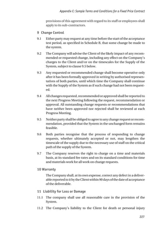 provisions of this agreement with regard to its staff or employees shall
apply to its sub-contractors.
9 Change Control
9.1 Either party may request at any time before the start of the acceptance
test period, as specified in Schedule B, that some change be made to
the system.
9.2 The Company will advise the Client of the likely impact of any recom-
mended or requested change, including any effect on the Company’s
charges to the Client and/or on the timescales for the Supply of the
System, subject to clause 9.5 below.
9.3 Any requested or recommended change shall become operative only
after it has been formally approved in writing by authorised represen-
tatives of both parties, until which time the Company shall continue
with the Supply of the System as if such change had not been request-
ed.
9.4 All changes requested, recommended or approved shall be reported to
the next Progress Meeting following the request, recommendation or
approval. All outstanding change requests or recommendations that
have neither been approved nor rejected shall be reviewed at each
Progress Meeting.
9.5 Neitherpartyshallbeobligedtoagreetoanychangerequestorrecom-
mendation, provided that the System in the unchanged form remains
feasible.
9.6 Both parties recognise that the process of responding to change
requests, whether ultimately accepted or not, may lengthen the
timescale of the supply due to the necessary use of staff on the critical
path of the supply of the System.
9.7 The Company reserves the right to charge on a time and materials
basis, at its standard fee rates and on its standard conditions for time
and materials work for all work on change requests.
10 Warranty
The Company shall, at its own expense, correct any defect in a deliver-
ablereportedtoitbytheClientwithin90daysofthedateofacceptance
of the deliverable.
11 Liability for Loss or Damage
11.1 The company shall use all reasonable care in the provision of the
System.
11.2 The Company’s liability to the Client for death or personal injury
Appendix C: Sample Terms and Conditions for a Fixed Price Contract
227
 