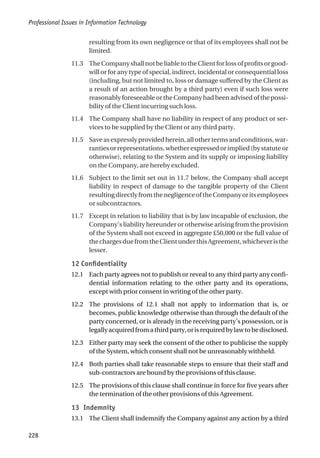 resulting from its own negligence or that of its employees shall not be
limited.
11.3 TheCompanyshallnotbeliabletotheClientforlossofprofitsorgood-
will or for any type of special, indirect, incidental or consequential loss
(including, but not limited to, loss or damage suffered by the Client as
a result of an action brought by a third party) even if such loss were
reasonably foreseeable or the Company had been advised of the possi-
bility of the Client incurring such loss.
11.4 The Company shall have no liability in respect of any product or ser-
vices to be supplied by the Client or any third party.
11.5 Save as expressly provided herein, all other terms and conditions, war-
ranties or representations, whether expressed or implied (by statute or
otherwise), relating to the System and its supply or imposing liability
on the Company, are hereby excluded.
11.6 Subject to the limit set out in 11.7 below, the Company shall accept
liability in respect of damage to the tangible property of the Client
resultingdirectlyfromthenegligenceoftheCompanyoritsemployees
or subcontractors.
11.7 Except in relation to liability that is by law incapable of exclusion, the
Company’s liability hereunder or otherwise arising from the provision
of the System shall not exceed in aggregate £50,000 or the full value of
thechargesduefromtheClientunderthisAgreement,whicheveristhe
lesser.
12 Confidentiality
12.1 Each party agrees not to publish or reveal to any third party any confi-
dential information relating to the other party and its operations,
except with prior consent in writing of the other party.
12.2 The provisions of 12.1 shall not apply to information that is, or
becomes, public knowledge otherwise than through the default of the
party concerned, or is already in the receiving party’s possession, or is
legallyacquiredfromathirdparty,orisrequiredbylawtobedisclosed.
12.3 Either party may seek the consent of the other to publicise the supply
of the System, which consent shall not be unreasonably withheld.
12.4 Both parties shall take reasonable steps to ensure that their staff and
sub-contractors are bound by the provisions of this clause.
12.5 The provisions of this clause shall continue in force for five years after
the termination of the other provisions of this Agreement.
13 Indemnity
13.1 The Client shall indemnify the Company against any action by a third
Professional Issues in Information Technology
228
 