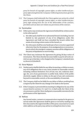 party for breach of copyright, patent rights, or other intellectual pro-
perty right arising from the Company’s following instructions given by
the Client.
13.2 The Company shall indemnify the Client against any action by a third
party for breach of copyright, patent rights, or other intellectual pro-
perty right arising from the use of the deliverables of the contract,
provided such use does not violate any provisions of the contract.
14 Termination
14.1 Either party may terminate the Agreement forthwith by written notice
to the other party if:
a. the other party shall be in in substantial breach (including, but not
limited to, late payment) of any of its obligations under this
Agreement and shall not have remedied the breach within four
weeks of receiving written notice of the breach; or
b. theotherpartyshallbecomebankruptorhaveareceiverappointed
otherwise than for the purpose of an amalgamation or reconstruc-
tion in which the emergent company assumes all the obligations of
the party in liquidation or receivership.
14.2 The Client may terminate the Agreement by giving 28 days notice of
termination. The Client thereby becomes liable to pay for all work car-
ried out up to that date, to be charged at the Company’s standard rates
as shown in Schedule B.
15 Force Majeure
15.1 Neitherpartyshallbeliableforanydelayinmeeting,orfailuretomeet,
any of its obligations due to any cause outside its reasonable control,
including (without limitation) Acts of God, war, riot, malicious dam-
age, fire, acts of any government or public body, failure of the public
electricity supply, failure or delay on the part of any sub-contractors
beyond its reasonable control, or the unavailability of materials.
15.2 The Company shall not be liable for any delay or failure resulting from
a request by the Client for any change to be made to the System.
15.3 If the Company is prevented from meeting its obligations by any of the
causes listed in sections 15.1 and 15.2, it shall notify the Client of the
circumstancesandtheClientshallgrantareasonableextensionforthe
performance of the Agreement.
16 Notices
Any formal notice, consent or communication required to be given or
served under this Agreement shall be given or served by sending it by
first class mail to the registered office of the party concerned or to such
other address as the party may advise in writing from time to time.
Appendix C: Sample Terms and Conditions for a Fixed Price Contract
229
 